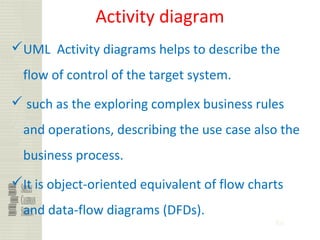 86
Activity diagram
UML Activity diagrams helps to describe the
flow of control of the target system.
 such as the exploring complex business rules
and operations, describing the use case also the
business process.
It is object-oriented equivalent of flow charts
and data-flow diagrams (DFDs).
 