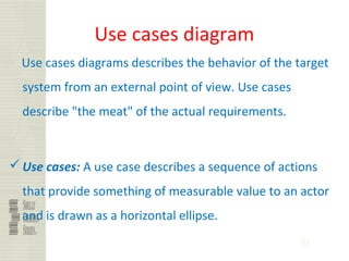 91
Use cases diagram
Use cases diagrams describes the behavior of the target
system from an external point of view. Use cases
describe "the meat" of the actual requirements.
Use cases: A use case describes a sequence of actions
that provide something of measurable value to an actor
and is drawn as a horizontal ellipse.
 
