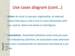 92
Use cases diagram (cont…)
 Actors: An actor is a person, organization, or external
system that plays a role in one or more interactions with
your system. Actors are drawn as stick figures.
 Associations: Associations between actors and use cases
are indicated by solid lines. An association exists whenever
an actor is involved with an interaction described by a use
case.
 