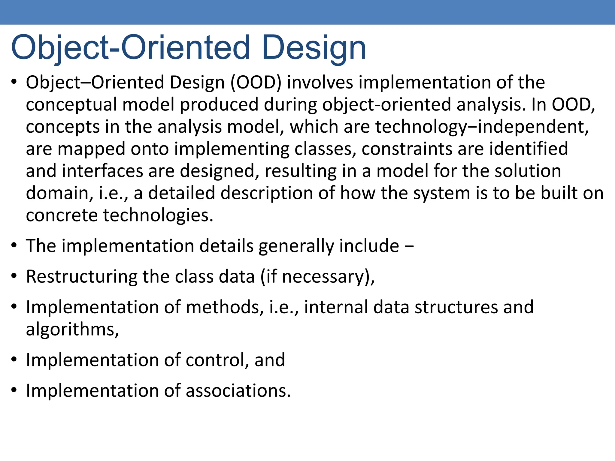Object-Oriented Design
• Object–Oriented Design (OOD) involves implementation of the
conceptual model produced during object-oriented analysis. In OOD,
concepts in the analysis model, which are technology−independent,
are mapped onto implementing classes, constraints are identified
and interfaces are designed, resulting in a model for the solution
domain, i.e., a detailed description of how the system is to be built on
concrete technologies.
• The implementation details generally include −
• Restructuring the class data (if necessary),
• Implementation of methods, i.e., internal data structures and
algorithms,
• Implementation of control, and
• Implementation of associations.
 