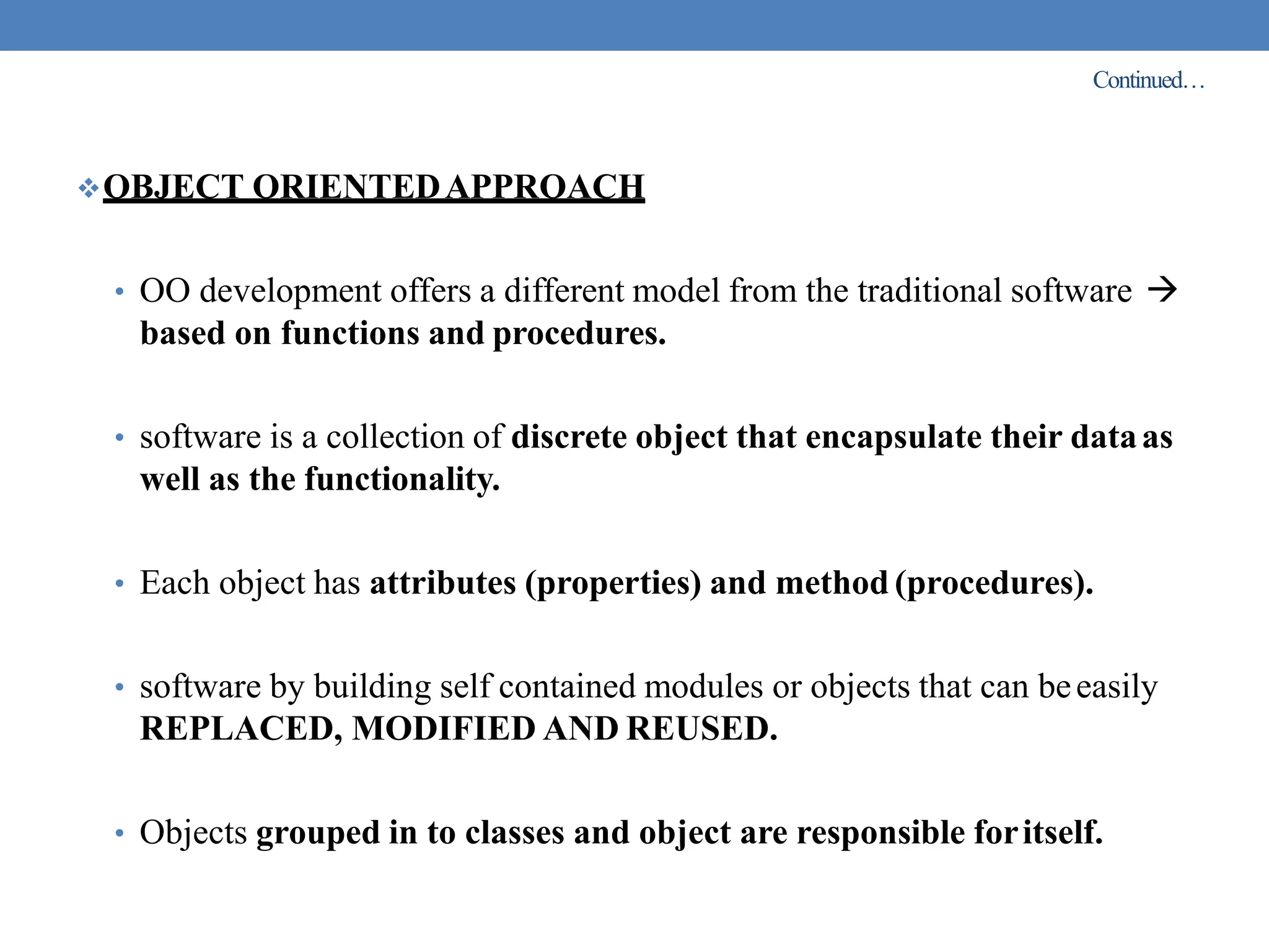 Continued…
OBJECT ORIENTEDAPPROACH
• OO development offers a different model from the traditional software 
based on functions and procedures.
• software is a collection of discrete object that encapsulate their dataas
well as the functionality.
• Each object has attributes (properties) and method (procedures).
• software by building self contained modules or objects that can beeasily
REPLACED, MODIFIED AND REUSED.
• Objects grouped in to classes and object are responsible foritself.
 