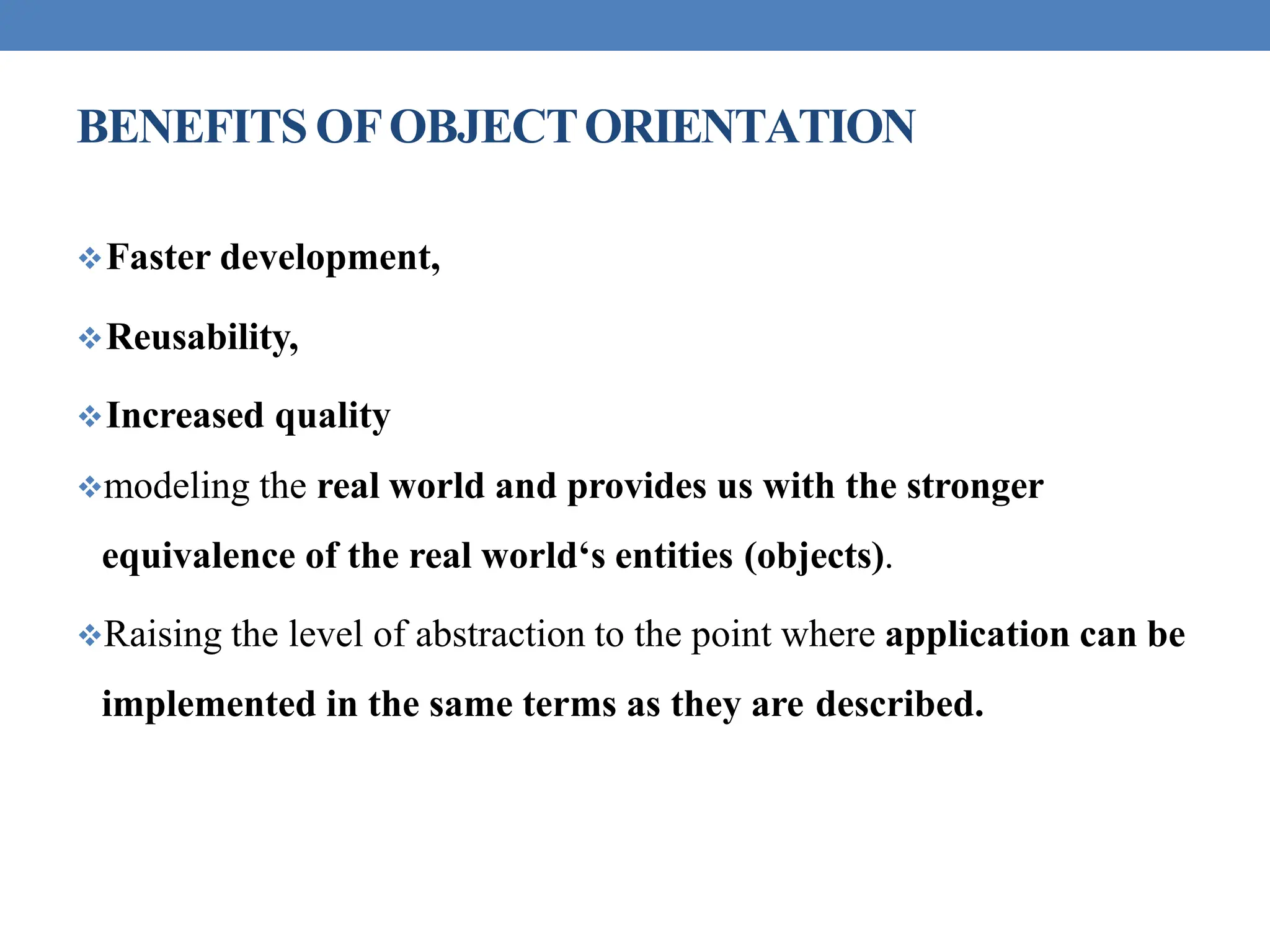 BENEFITS OFOBJECTORIENTATION
Faster development,
Reusability,
Increased quality
modeling the real world and provides us with the stronger
equivalence of the real world‘s entities (objects).
Raising the level of abstraction to the point where application can be
implemented in the same terms as they are described.
 
