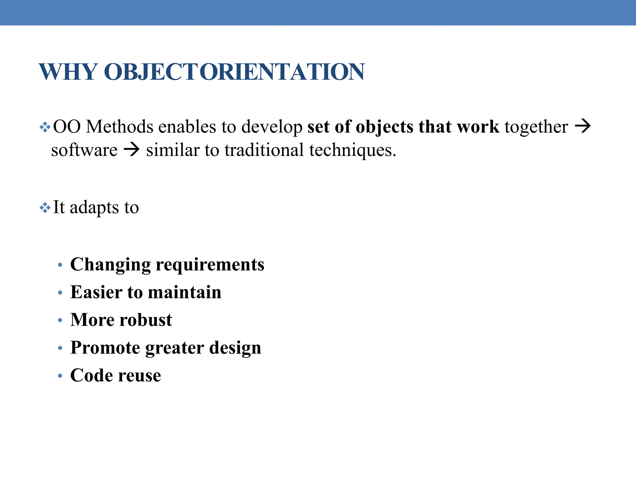 WHY OBJECTORIENTATION
OO Methods enables to develop set of objects that work together 
software  similar to traditional techniques.
It adapts to
• Changing requirements
• Easier to maintain
• More robust
• Promote greater design
• Code reuse
 