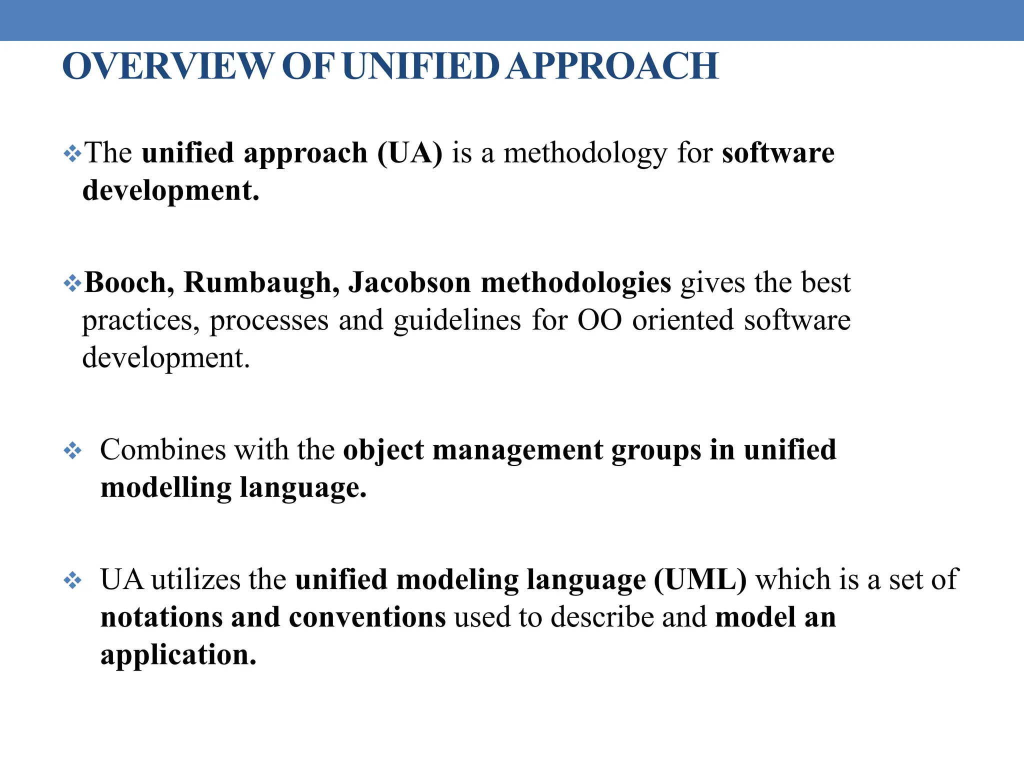 OVERVIEWOFUNIFIEDAPPROACH
The unified approach (UA) is a methodology for software
development.
Booch, Rumbaugh, Jacobson methodologies gives the best
practices, processes and guidelines for OO oriented software
development.
 Combines with the object management groups in unified
modelling language.
 UA utilizes the unified modeling language (UML) which is a set of
notations and conventions used to describe and model an
application.
 