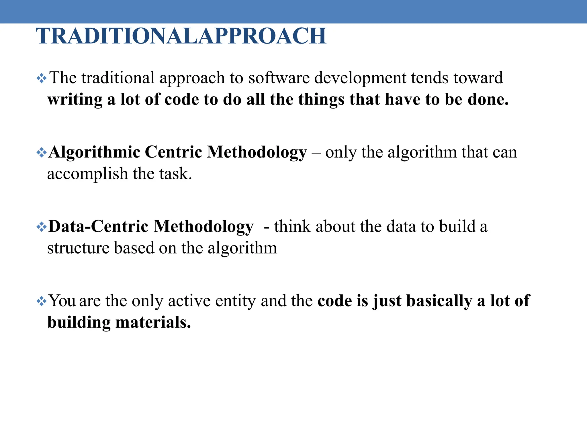 TRADITIONALAPPROACH
The traditional approach to software development tends toward
writing a lot of code to do all the things that have to be done.
Algorithmic Centric Methodology – only the algorithm that can
accomplish the task.
Data-Centric Methodology - think about the data to build a
structure based on the algorithm
You are the only active entity and the code is just basically a lot of
building materials.
 