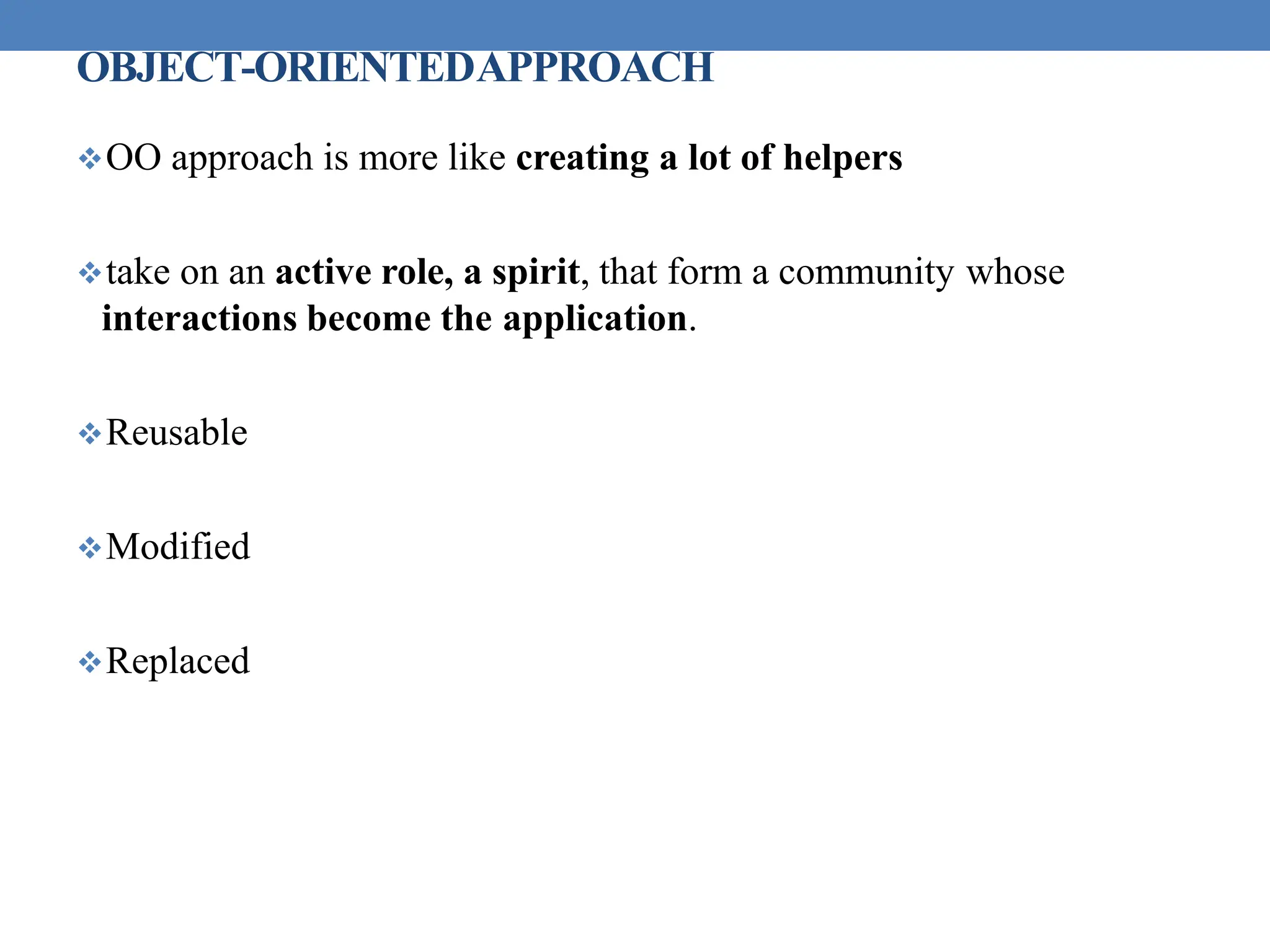 OBJECT-ORIENTEDAPPROACH
OO approach is more like creating a lot of helpers
take on an active role, a spirit, that form a community whose
interactions become the application.
Reusable
Modified
Replaced
 