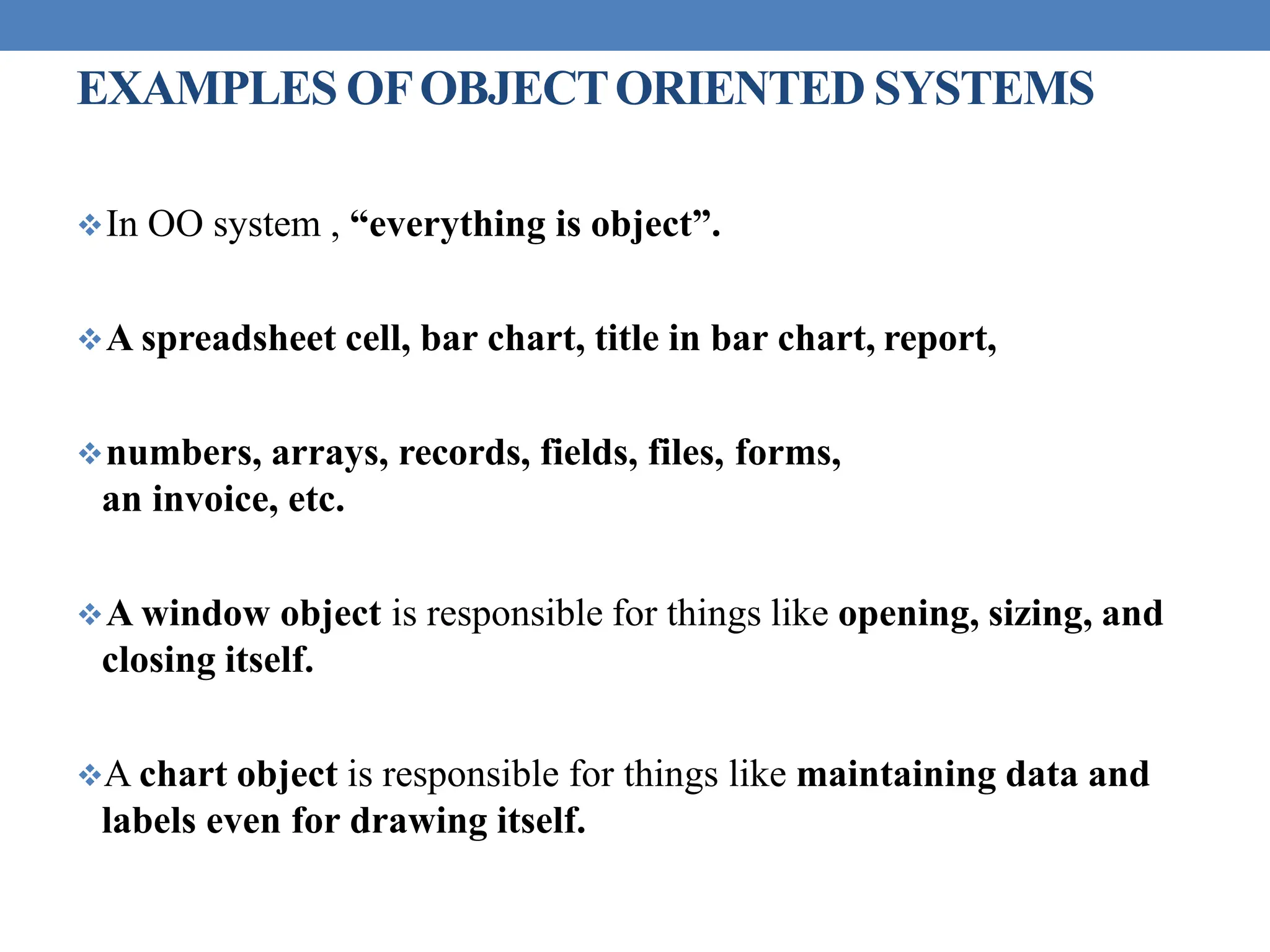 EXAMPLES OFOBJECTORIENTED SYSTEMS
In OO system , “everything is object”.
A spreadsheet cell, bar chart, title in bar chart, report,
numbers, arrays, records, fields, files, forms,
an invoice, etc.
A window object is responsible for things like opening, sizing, and
closing itself.
A chart object is responsible for things like maintaining data and
labels even for drawing itself.
 