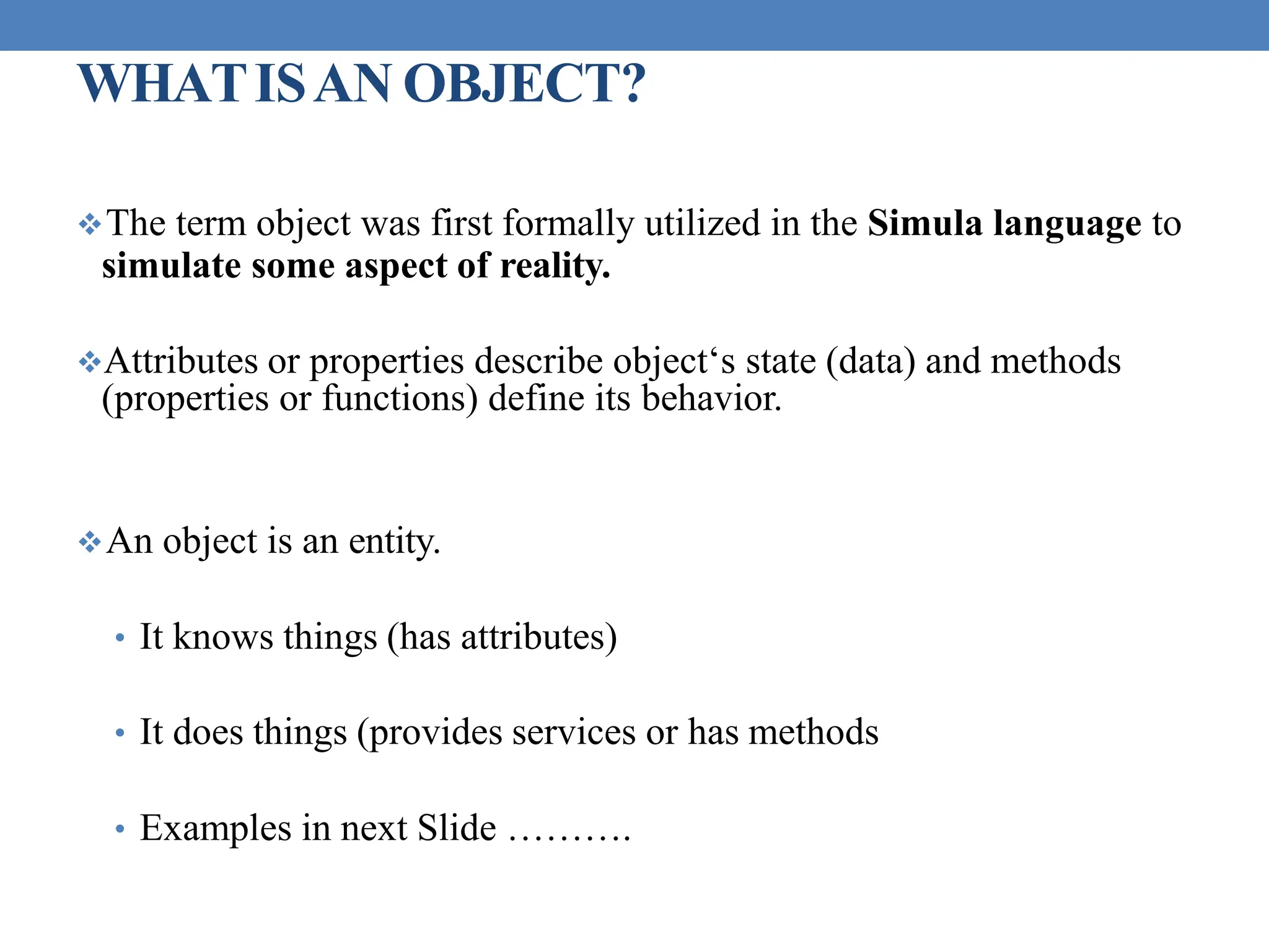 WHATISAN OBJECT?
The term object was first formally utilized in the Simula language to
simulate some aspect of reality.
Attributes or properties describe object‘s state (data) and methods
(properties or functions) define its behavior.
An object is an entity.
• It knows things (has attributes)
• It does things (provides services or has methods
• Examples in next Slide ……….
 