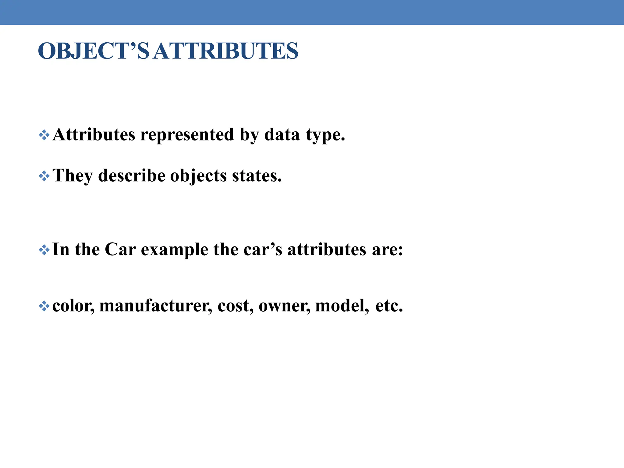 OBJECT’SATTRIBUTES
Attributes represented by data type.
They describe objects states.
In the Car example the car’s attributes are:
color, manufacturer, cost, owner, model, etc.
 
