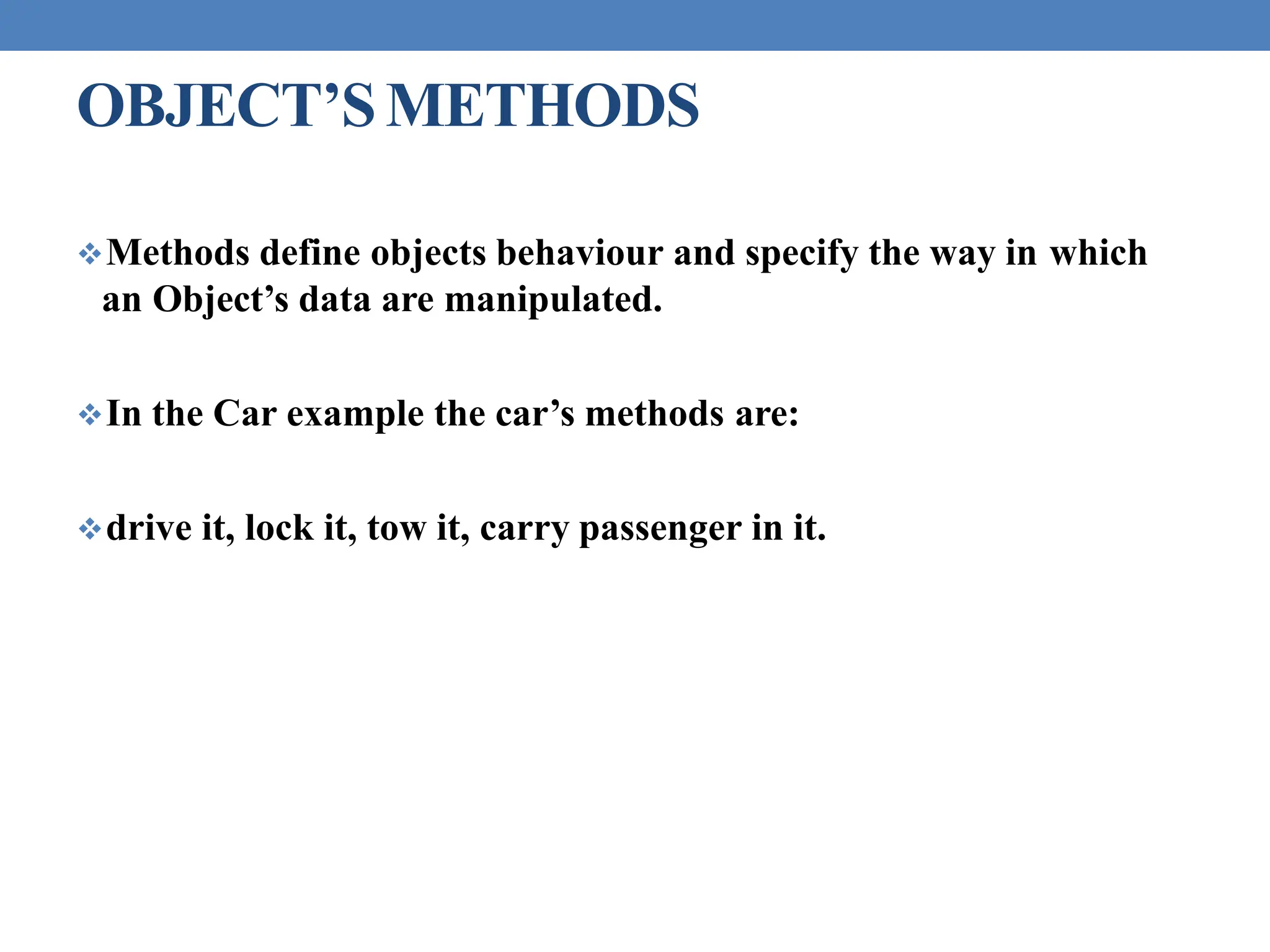 OBJECT’SMETHODS
Methods define objects behaviour and specify the way in which
an Object’s data are manipulated.
In the Car example the car’s methods are:
drive it, lock it, tow it, carry passenger in it.
 