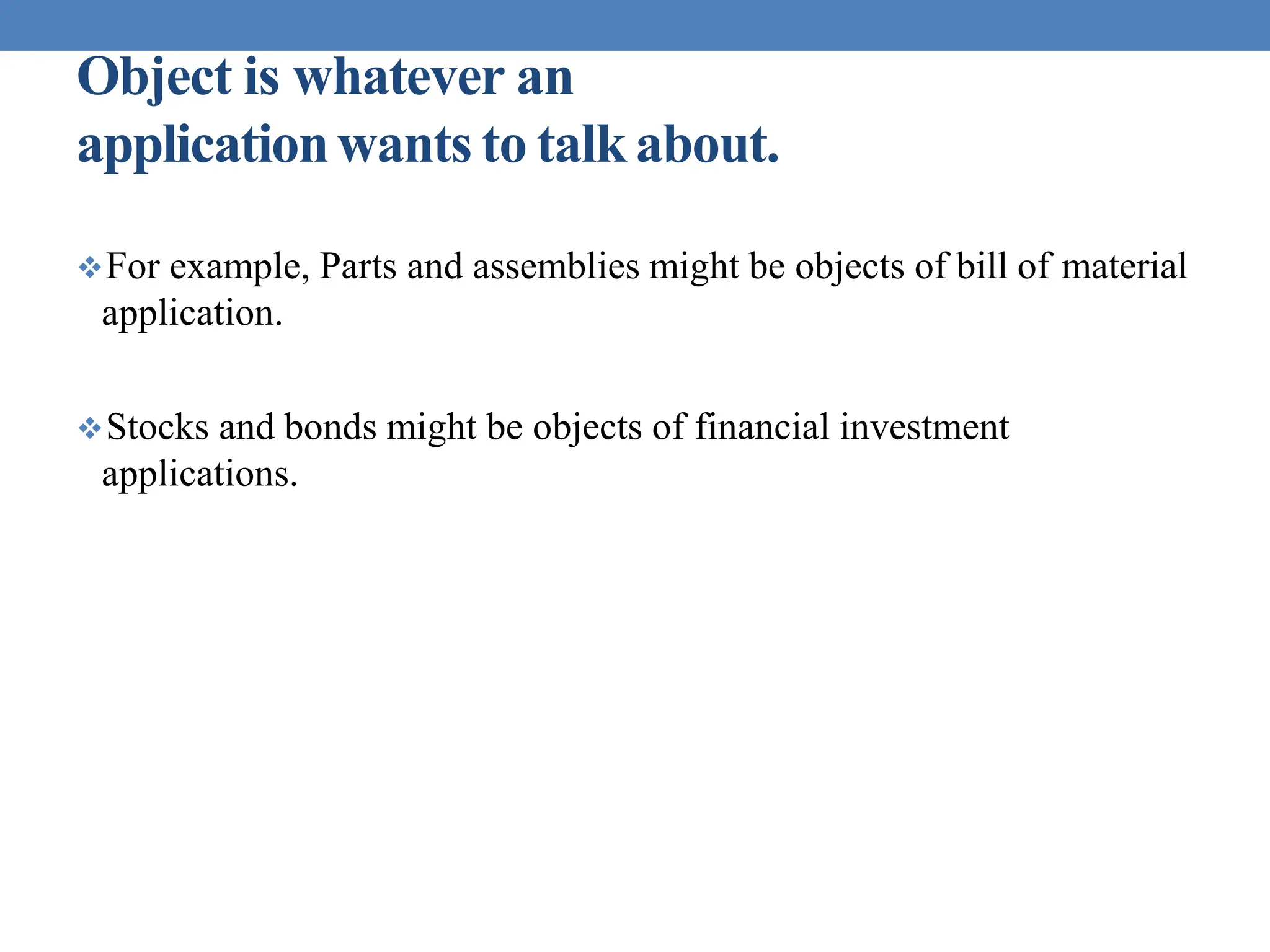 Object is whatever an
applicationwants to talkabout.
For example, Parts and assemblies might be objects of bill of material
application.
Stocks and bonds might be objects of financial investment
applications.
 