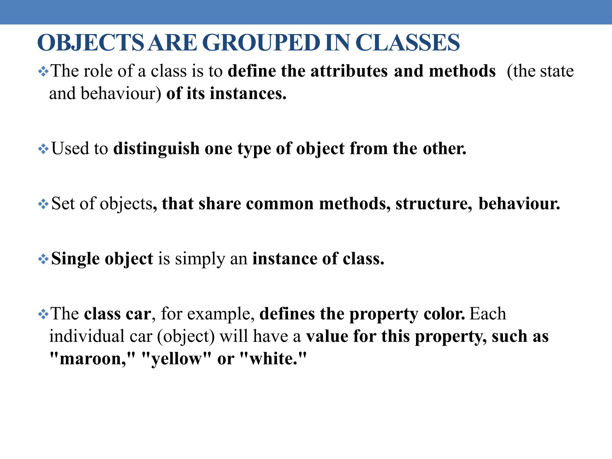 OBJECTSAREGROUPEDIN CLASSES
The role of a class is to define the attributes and methods (the state
and behaviour) of its instances.
Used to distinguish one type of object from the other.
Set of objects, that share common methods, structure, behaviour.
Single object is simply an instance of class.
The class car, for example, defines the property color. Each
individual car (object) will have a value for this property, such as
"maroon," "yellow" or "white."
 