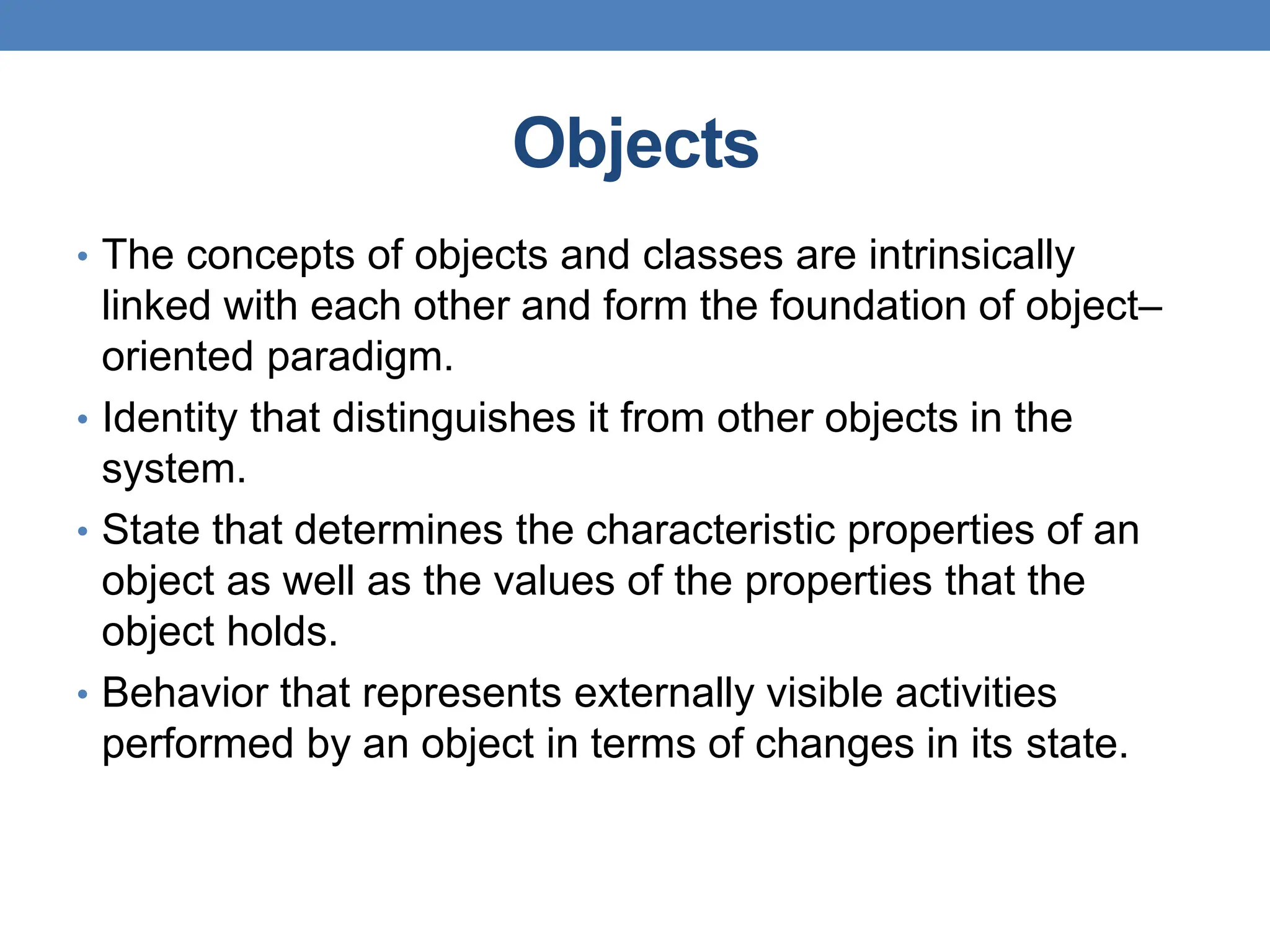 Objects
• The concepts of objects and classes are intrinsically
linked with each other and form the foundation of object–
oriented paradigm.
• Identity that distinguishes it from other objects in the
system.
• State that determines the characteristic properties of an
object as well as the values of the properties that the
object holds.
• Behavior that represents externally visible activities
performed by an object in terms of changes in its state.
 