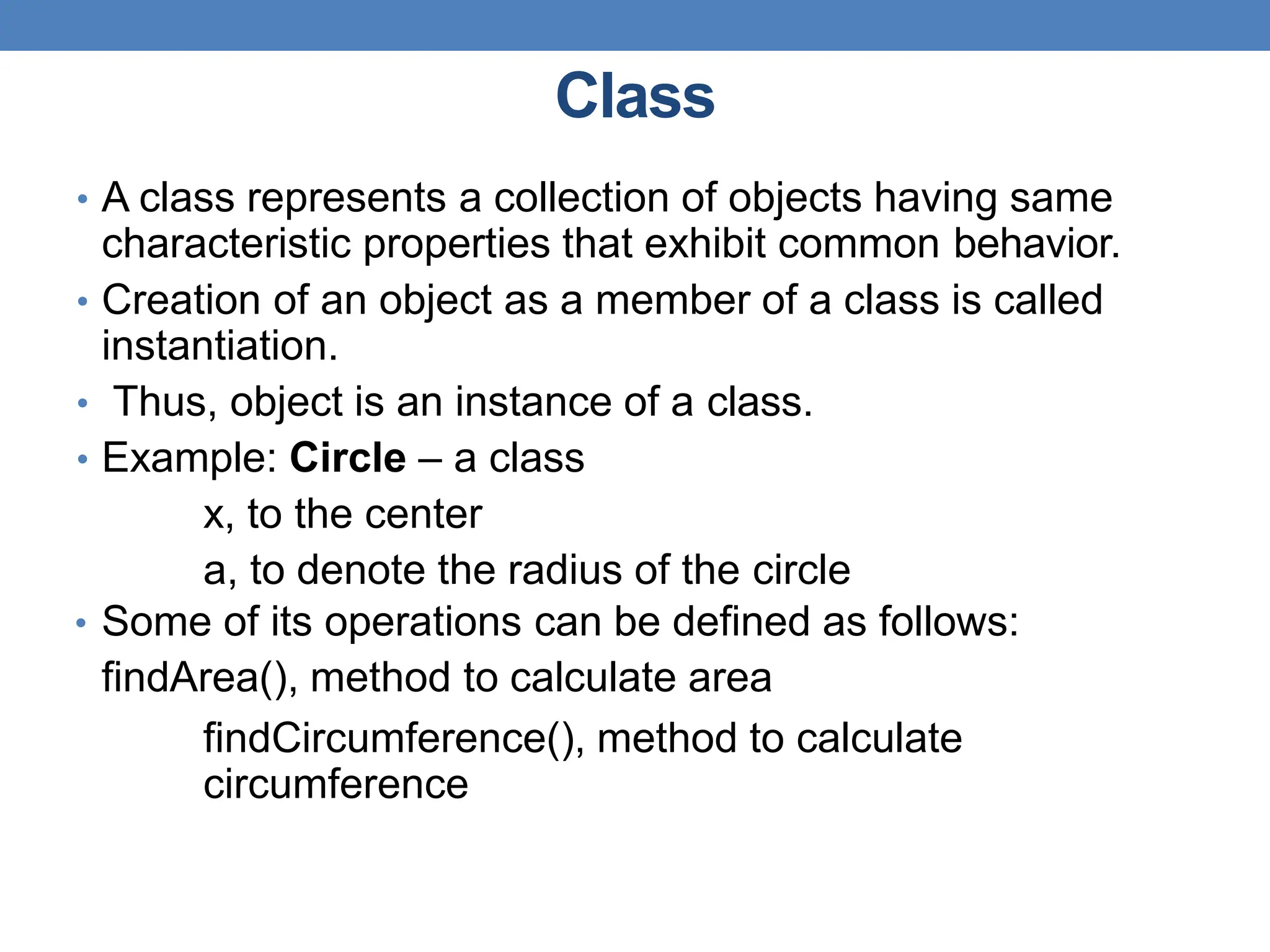 Class
• A class represents a collection of objects having same
characteristic properties that exhibit common behavior.
• Creation of an object as a member of a class is called
instantiation.
• Thus, object is an instance of a class.
• Example: Circle – a class
x, to the center
a, to denote the radius of the circle
• Some of its operations can be defined as follows:
findArea(), method to calculate area
findCircumference(), method to calculate
circumference
 