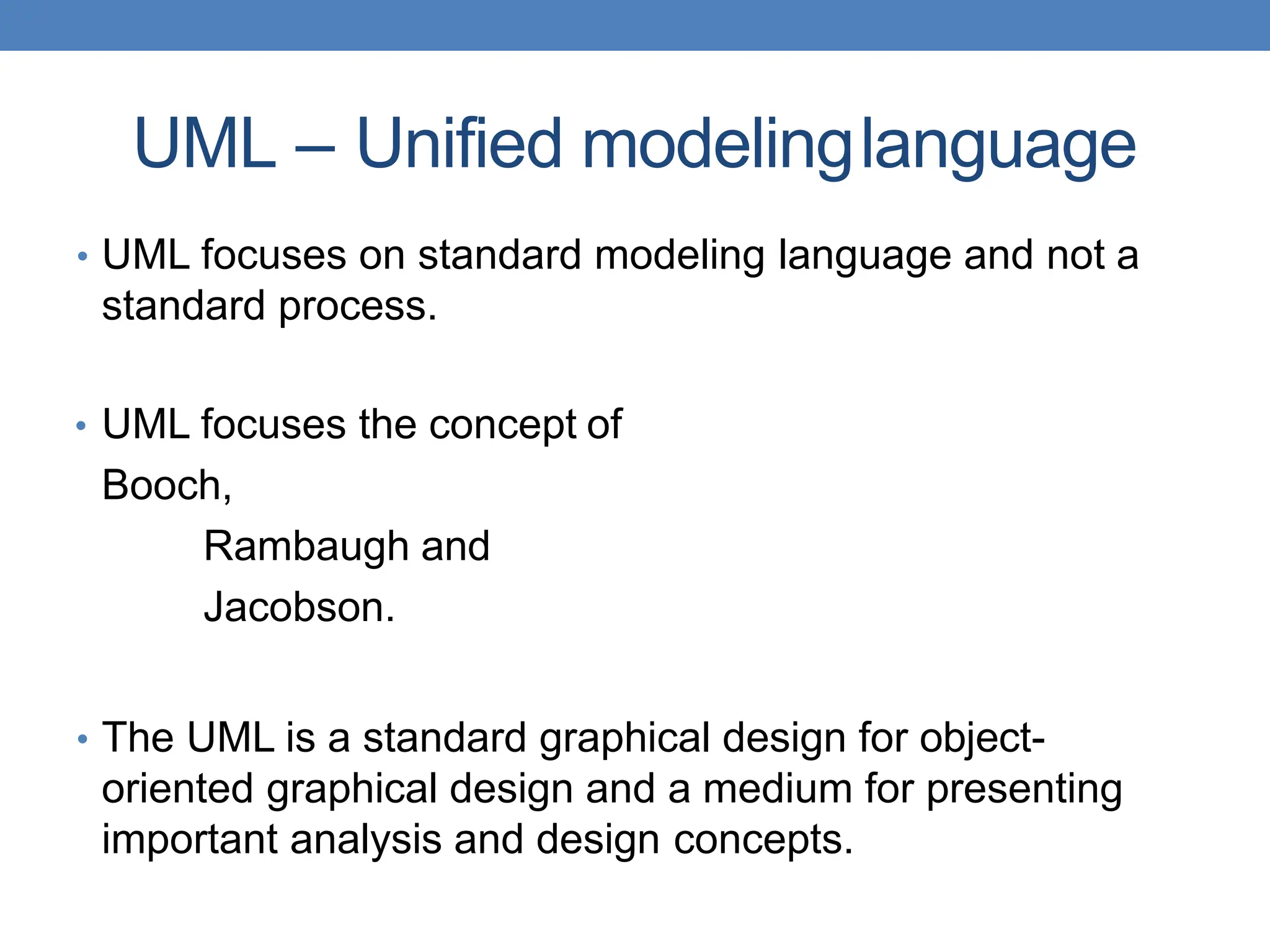 UML – Unified modelinglanguage
• UML focuses on standard modeling language and not a
standard process.
• UML focuses the concept of
Booch,
Rambaugh and
Jacobson.
• The UML is a standard graphical design for object-
oriented graphical design and a medium for presenting
important analysis and design concepts.
 