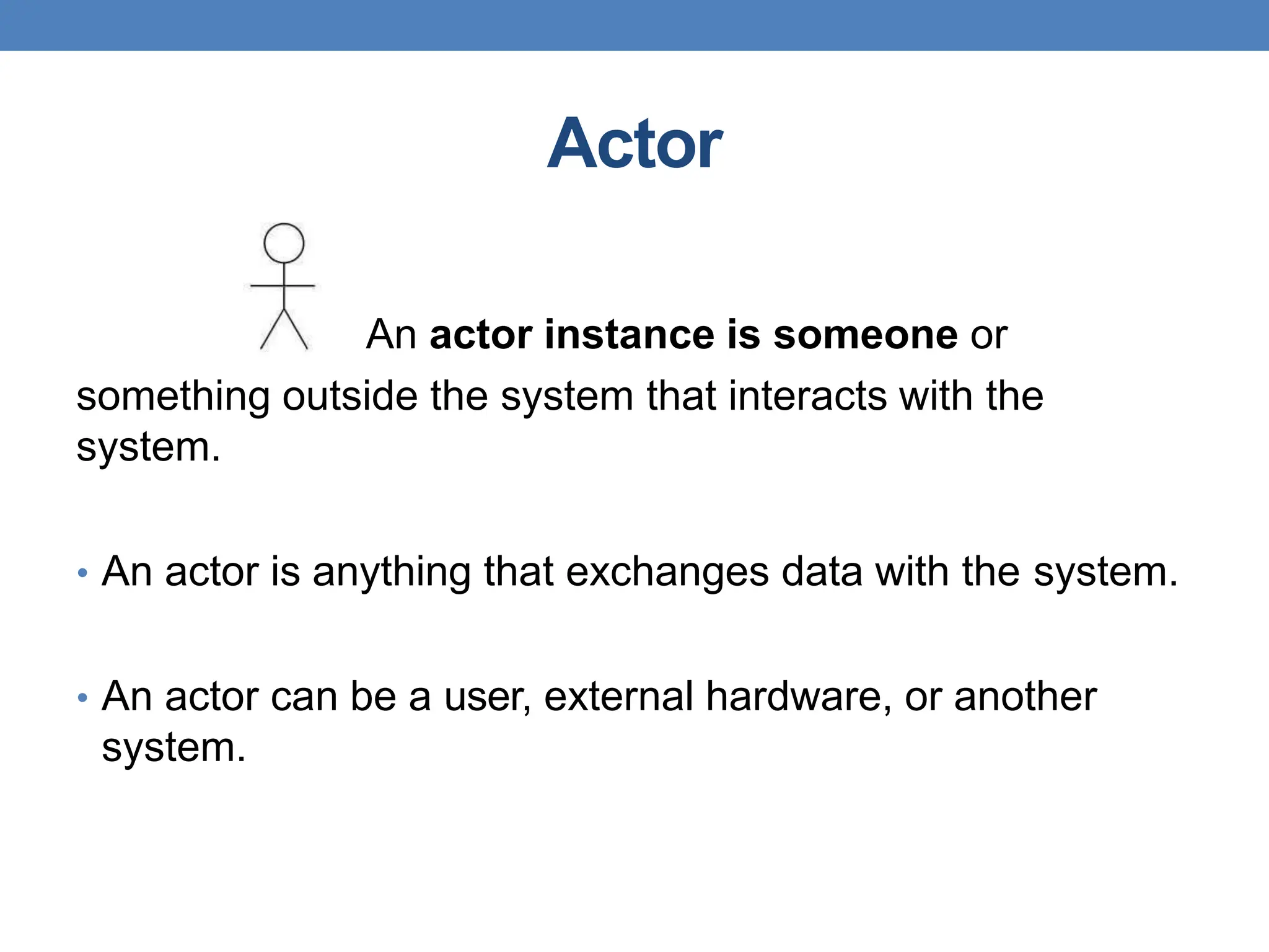 Actor
An actor instance is someone or
something outside the system that interacts with the
system.
• An actor is anything that exchanges data with the system.
• An actor can be a user, external hardware, or another
system.
 