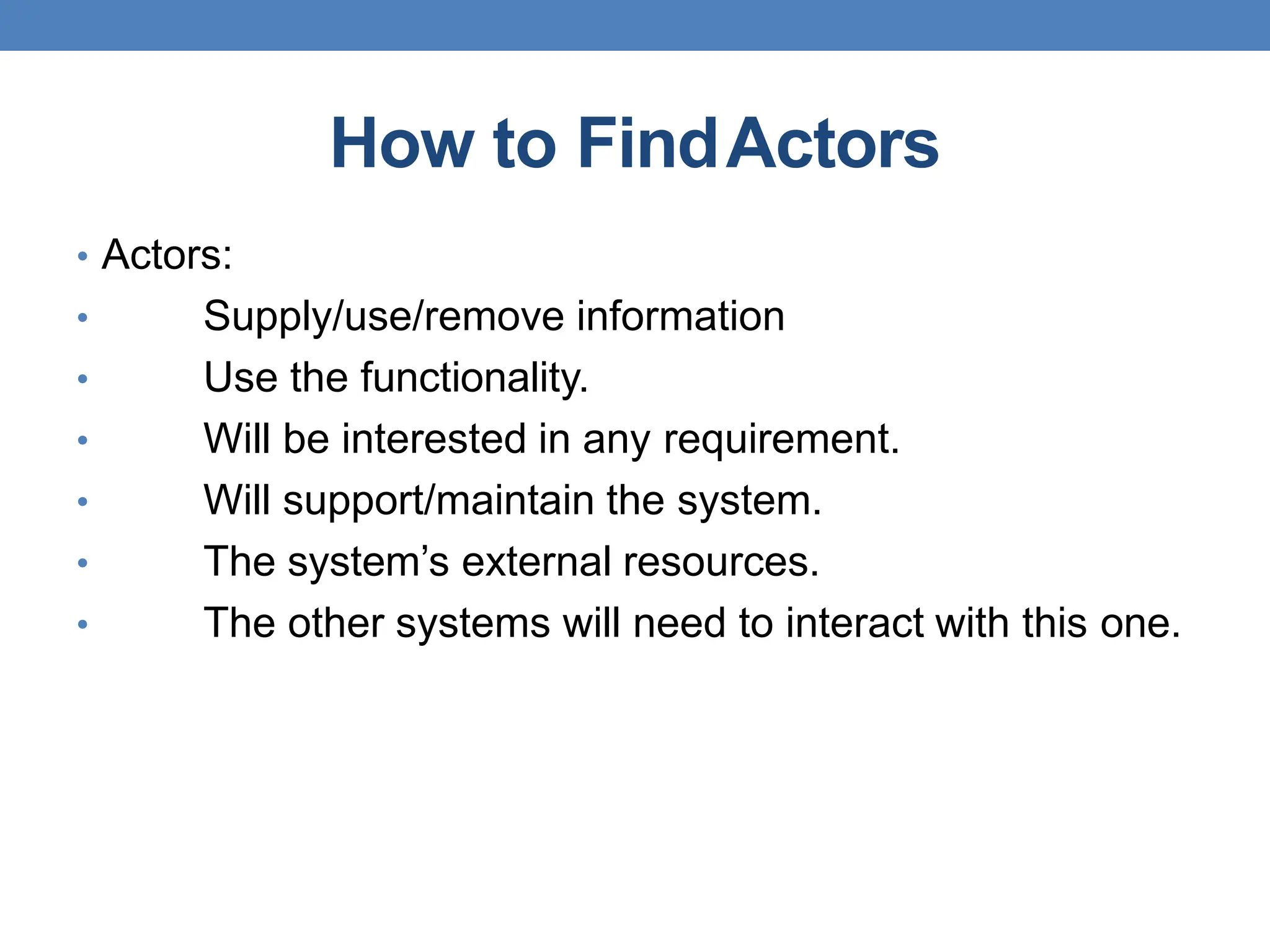 How to FindActors
• Actors:
• Supply/use/remove information
• Use the functionality.
• Will be interested in any requirement.
• Will support/maintain the system.
• The system’s external resources.
• The other systems will need to interact with this one.
 