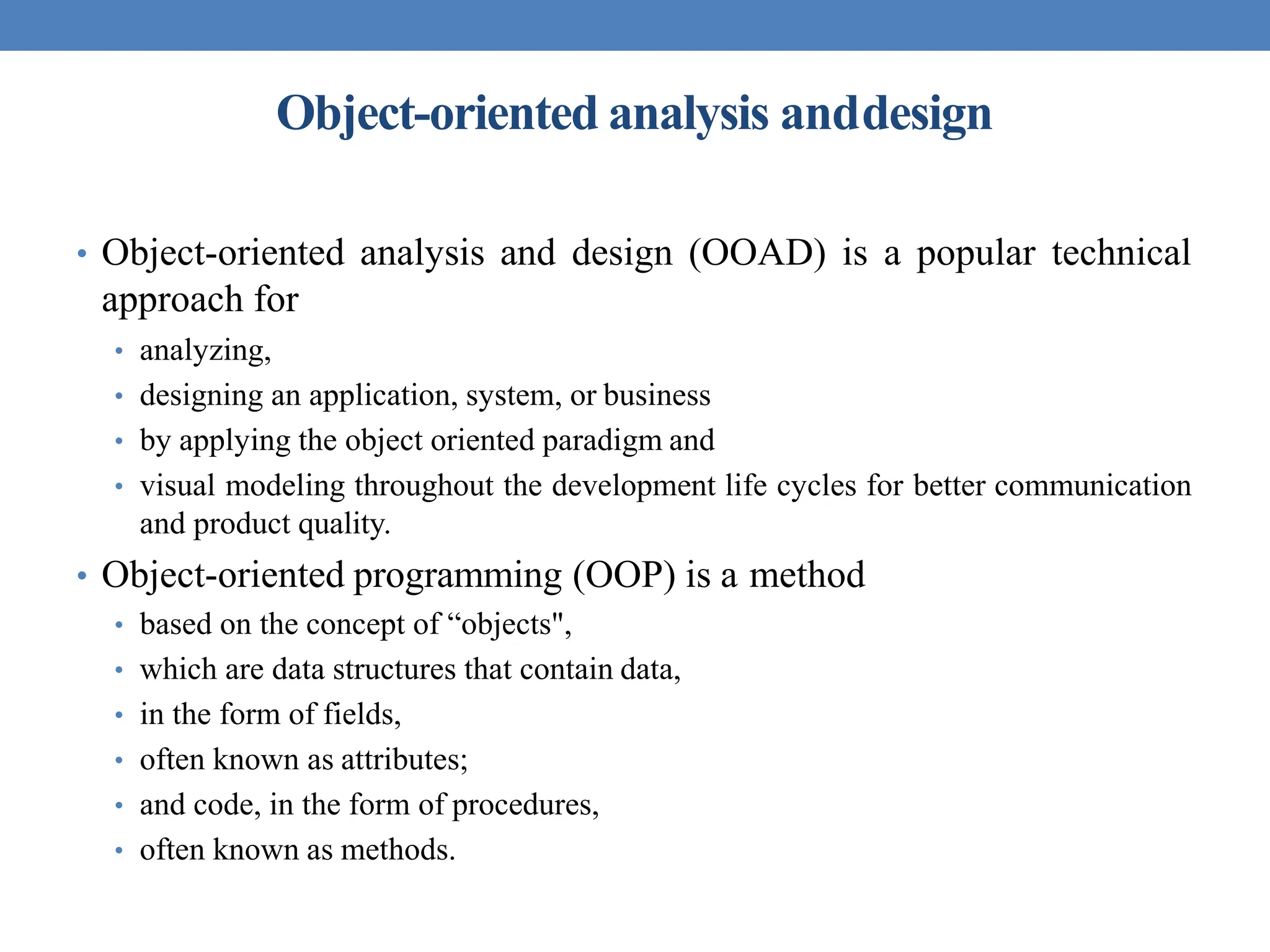 Object-oriented analysis anddesign
• Object-oriented analysis and design (OOAD) is a popular technical
approach for
• analyzing,
• designing an application, system, or business
• by applying the object oriented paradigm and
• visual modeling throughout the development life cycles for better communication
and product quality.
• Object-oriented programming (OOP) is a method
• based on the concept of “objects",
• which are data structures that contain data,
• in the form of fields,
• often known as attributes;
• and code, in the form of procedures,
• often known as methods.
 