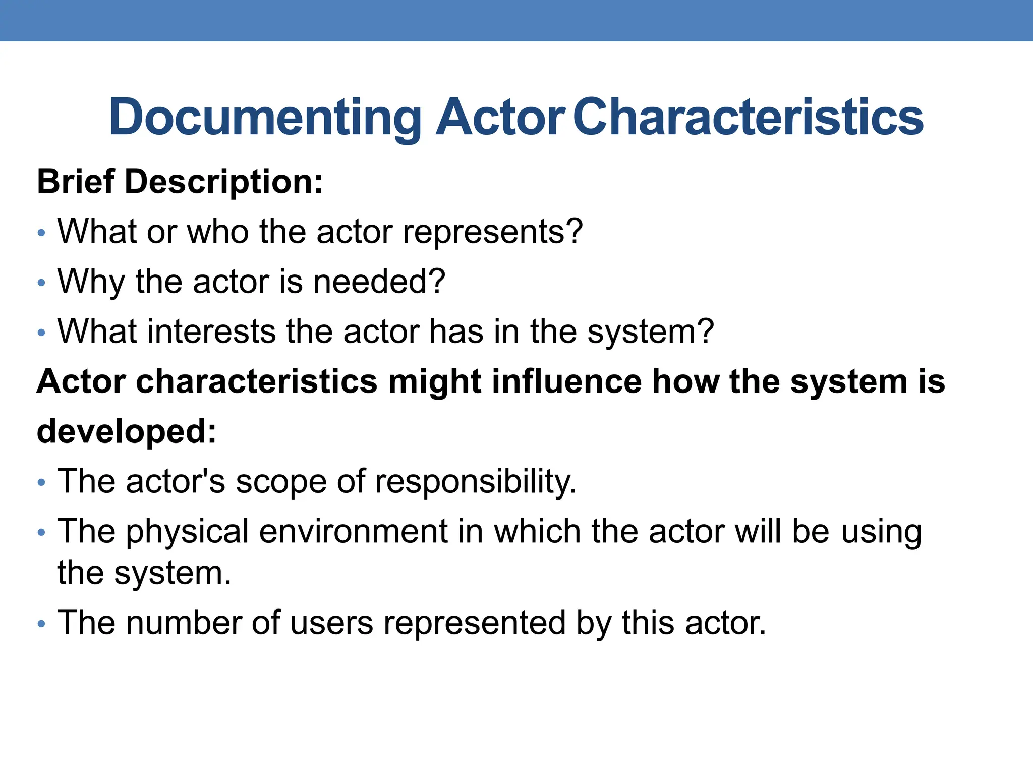 Documenting ActorCharacteristics
Brief Description:
• What or who the actor represents?
• Why the actor is needed?
• What interests the actor has in the system?
Actor characteristics might influence how the system is
developed:
• The actor's scope of responsibility.
• The physical environment in which the actor will be using
the system.
• The number of users represented by this actor.
 