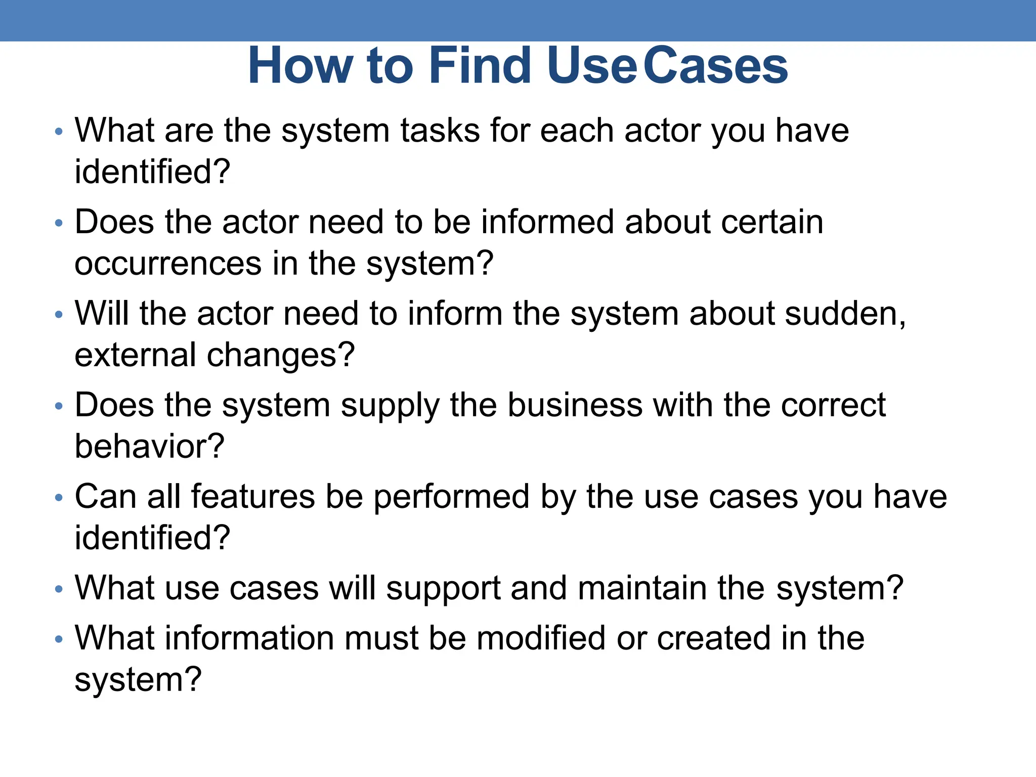How to Find UseCases
• What are the system tasks for each actor you have
identified?
• Does the actor need to be informed about certain
occurrences in the system?
• Will the actor need to inform the system about sudden,
external changes?
• Does the system supply the business with the correct
behavior?
• Can all features be performed by the use cases you have
identified?
• What use cases will support and maintain the system?
• What information must be modified or created in the
system?
 