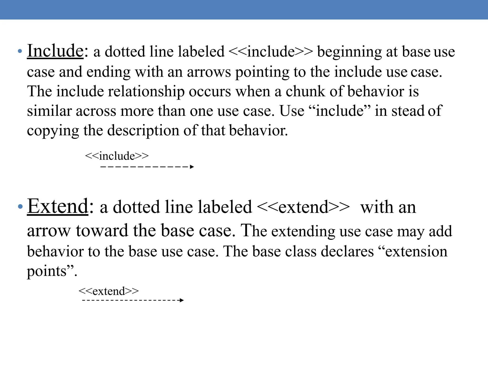 • Include: a dotted line labeled <<include>> beginning at base use
case and ending with an arrows pointing to the include use case.
The include relationship occurs when a chunk of behavior is
similar across more than one use case. Use “include” in stead of
copying the description of that behavior.
<<include>>
• Extend: a dotted line labeled <<extend>> with an
arrow toward the base case. The extending use case may add
behavior to the base use case. The base class declares “extension
points”.
<<extend>>
 
