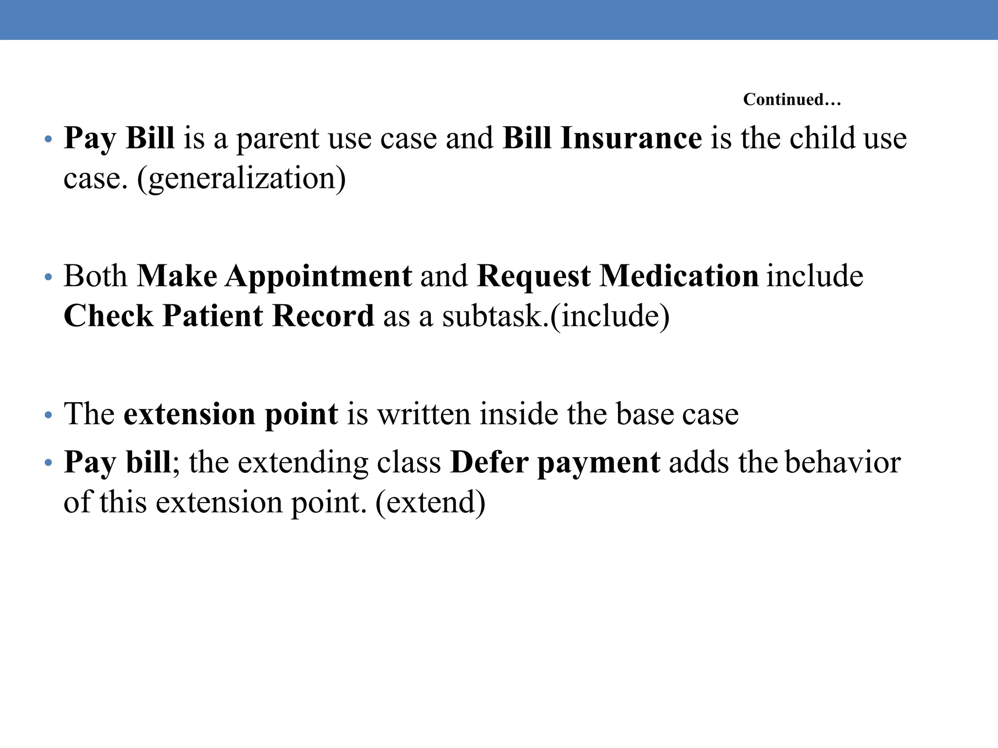Continued…
• Pay Bill is a parent use case and Bill Insurance is the child use
case. (generalization)
• Both Make Appointment and Request Medication include
Check Patient Record as a subtask.(include)
• The extension point is written inside the base case
• Pay bill; the extending class Defer payment adds the behavior
of this extension point. (extend)
 