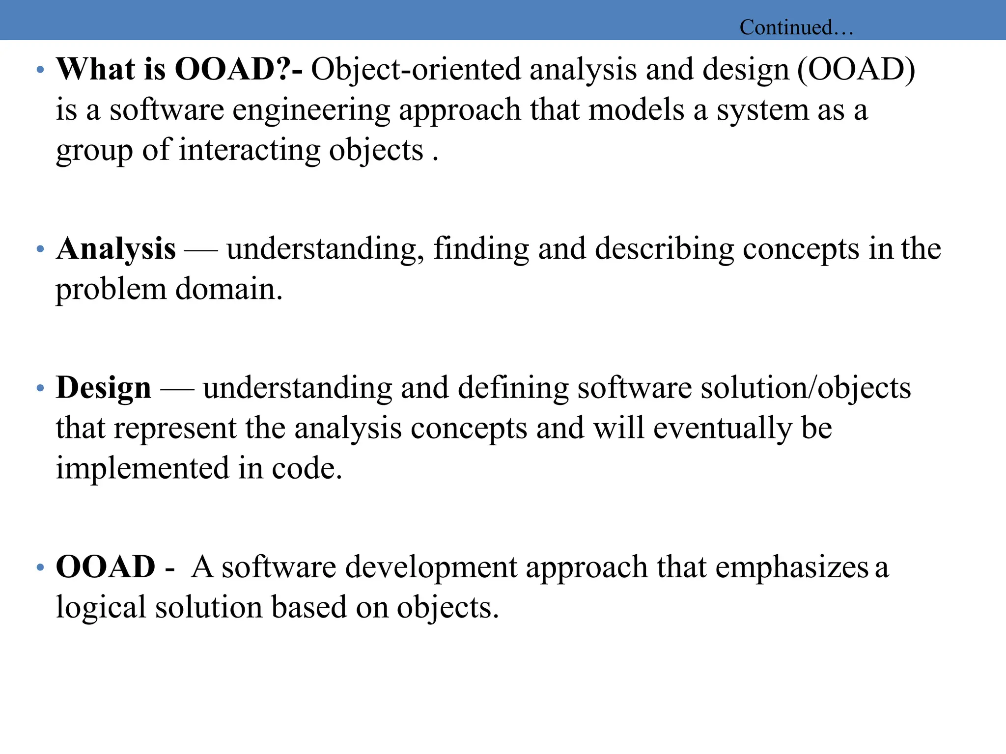 Continued…
• What is OOAD?- Object-oriented analysis and design (OOAD)
is a software engineering approach that models a system as a
group of interacting objects .
• Analysis — understanding, finding and describing concepts in the
problem domain.
• Design — understanding and defining software solution/objects
that represent the analysis concepts and will eventually be
implemented in code.
• OOAD - A software development approach that emphasizes a
logical solution based on objects.
 
