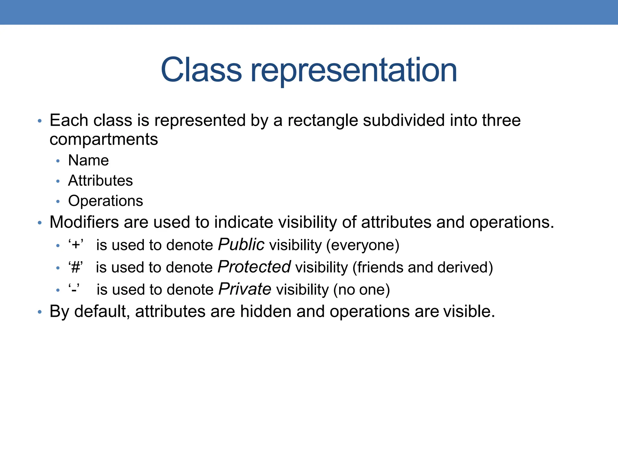 Class representation
• Each class is represented by a rectangle subdivided into three
compartments
• Name
• Attributes
• Operations
• Modifiers are used to indicate visibility of attributes and operations.
• ‘+’ is used to denote Public visibility (everyone)
• ‘#’ is used to denote Protected visibility (friends and derived)
• ‘-’ is used to denote Private visibility (no one)
• By default, attributes are hidden and operations are visible.
 