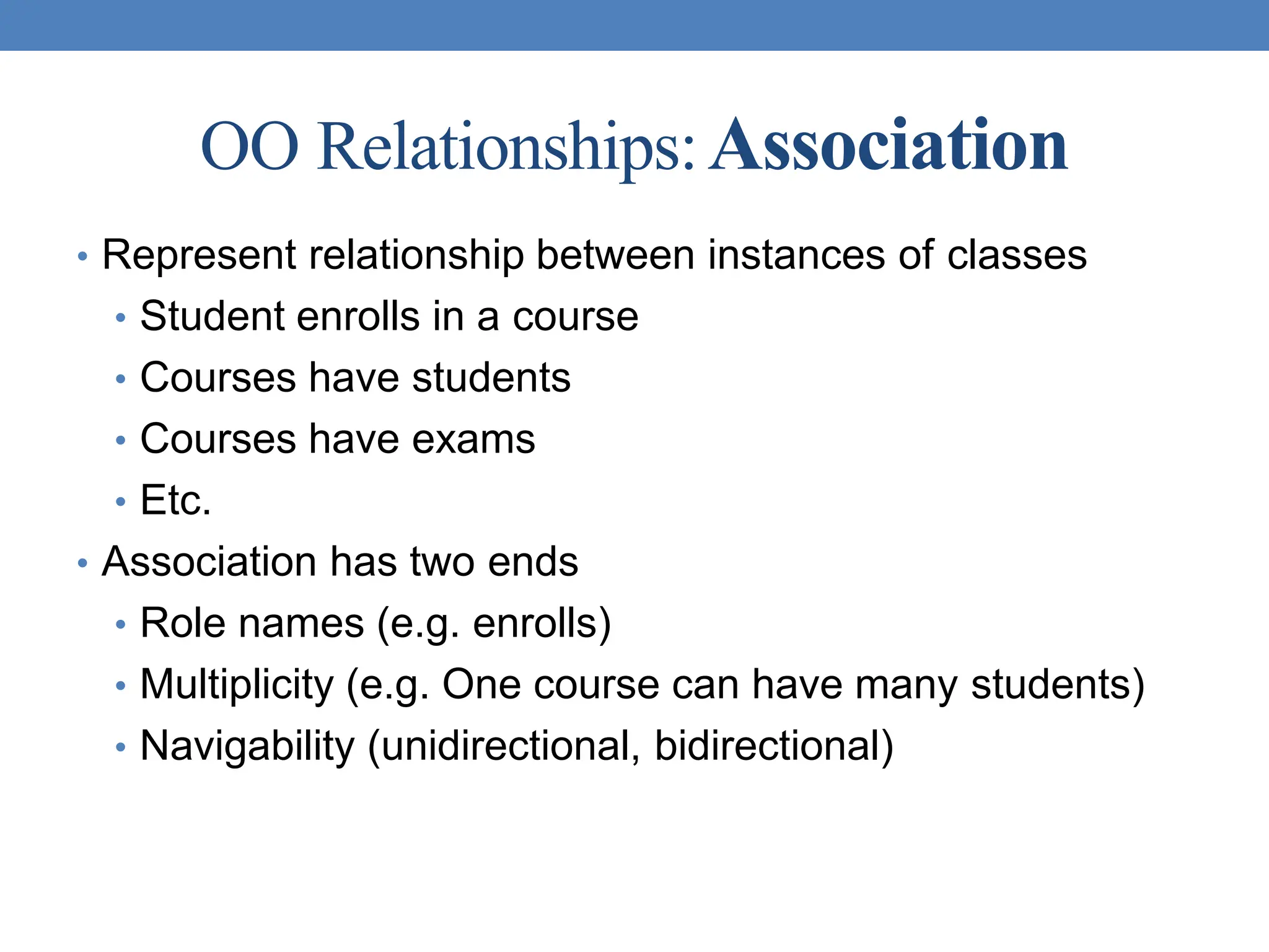 OO Relationships:Association
• Represent relationship between instances of classes
• Student enrolls in a course
• Courses have students
• Courses have exams
• Etc.
• Association has two ends
• Role names (e.g. enrolls)
• Multiplicity (e.g. One course can have many students)
• Navigability (unidirectional, bidirectional)
 