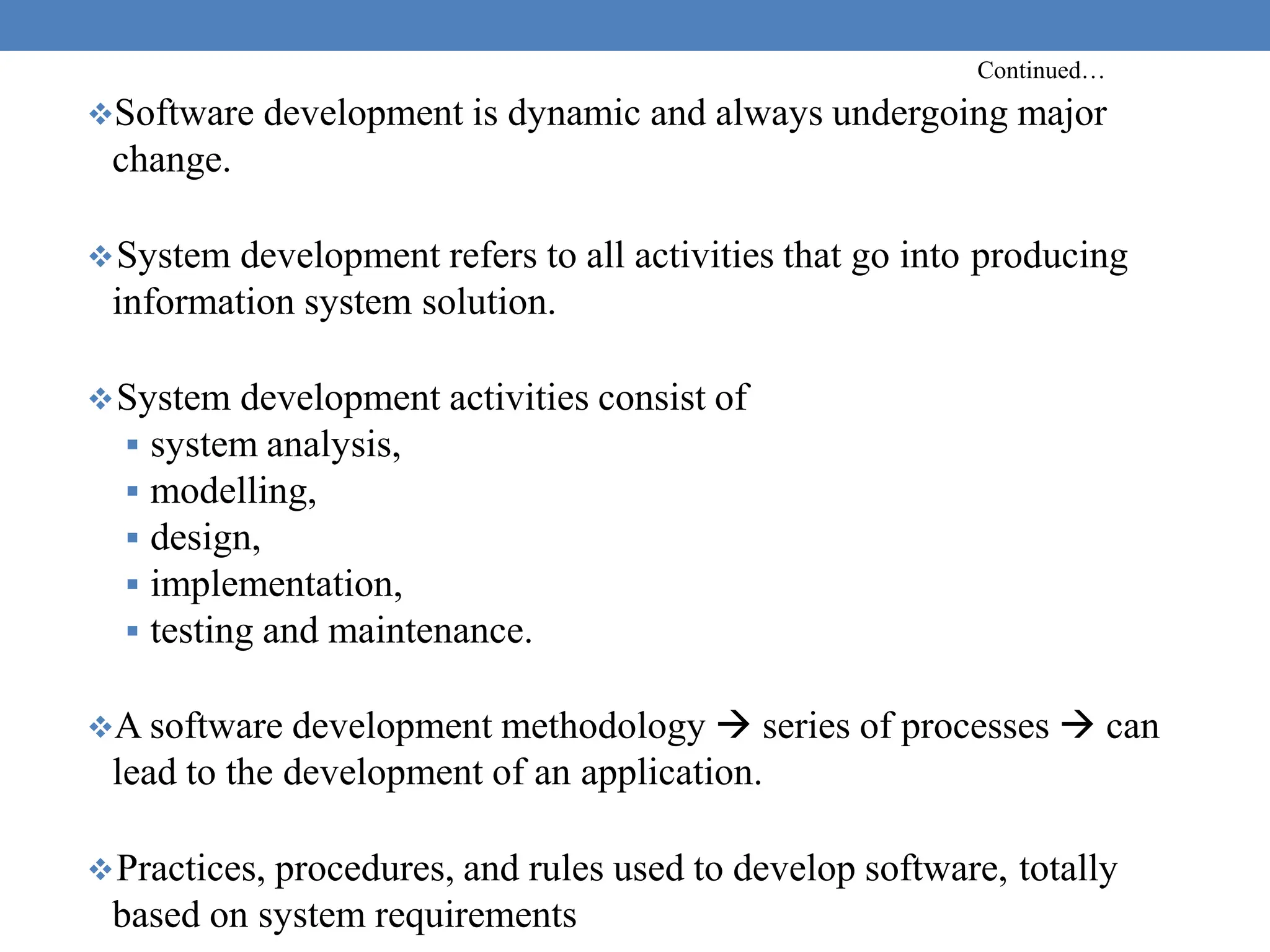 Continued…
Software development is dynamic and always undergoing major
change.
System development refers to all activities that go into producing
information system solution.
System development activities consist of
 system analysis,
 modelling,
 design,
 implementation,
 testing and maintenance.
A software development methodology  series of processes  can
lead to the development of an application.
Practices, procedures, and rules used to develop software, totally
based on system requirements
 