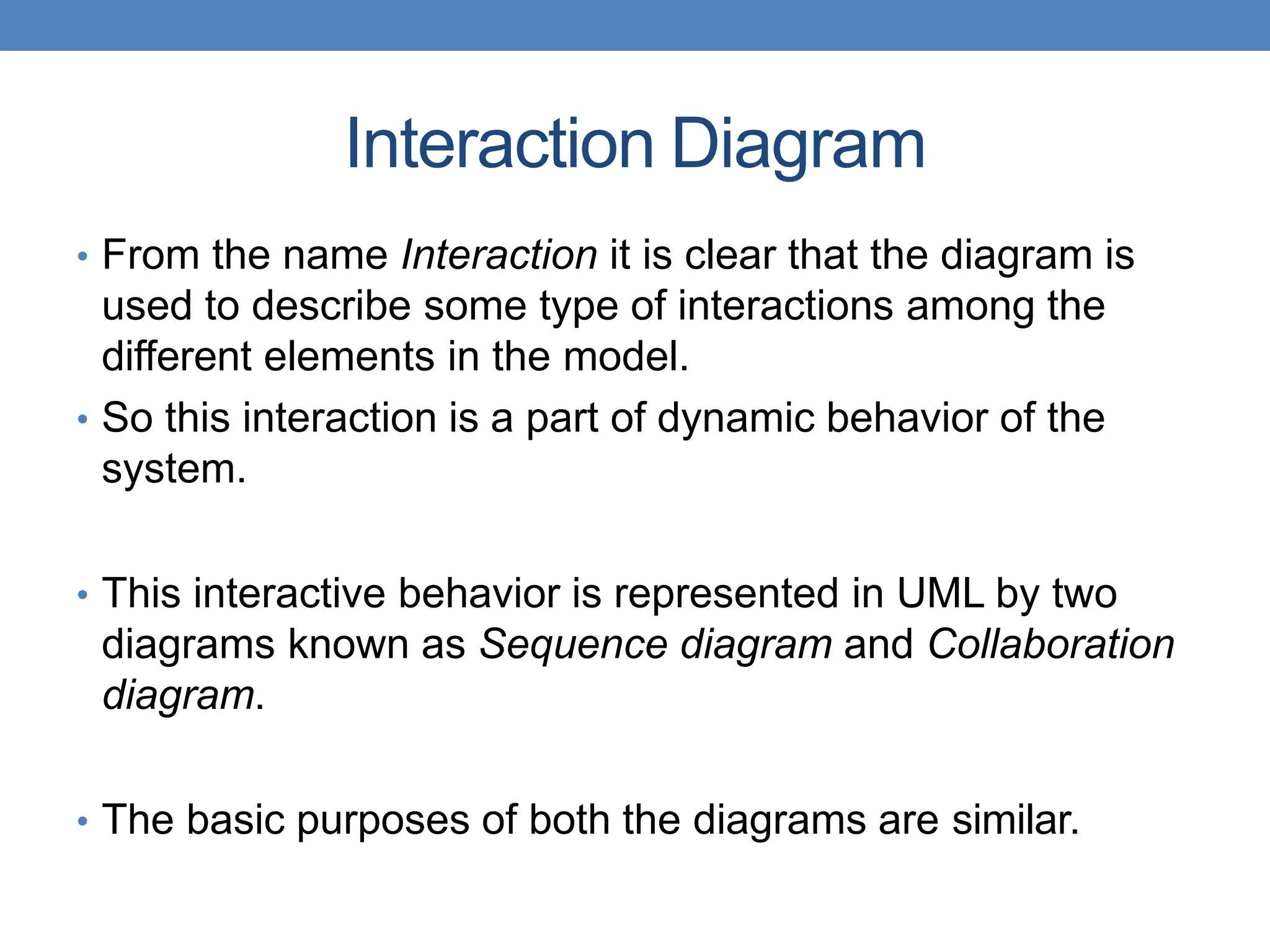 Interaction Diagram
• From the name Interaction it is clear that the diagram is
used to describe some type of interactions among the
different elements in the model.
• So this interaction is a part of dynamic behavior of the
system.
• This interactive behavior is represented in UML by two
diagrams known as Sequence diagram and Collaboration
diagram.
• The basic purposes of both the diagrams are similar.
 
