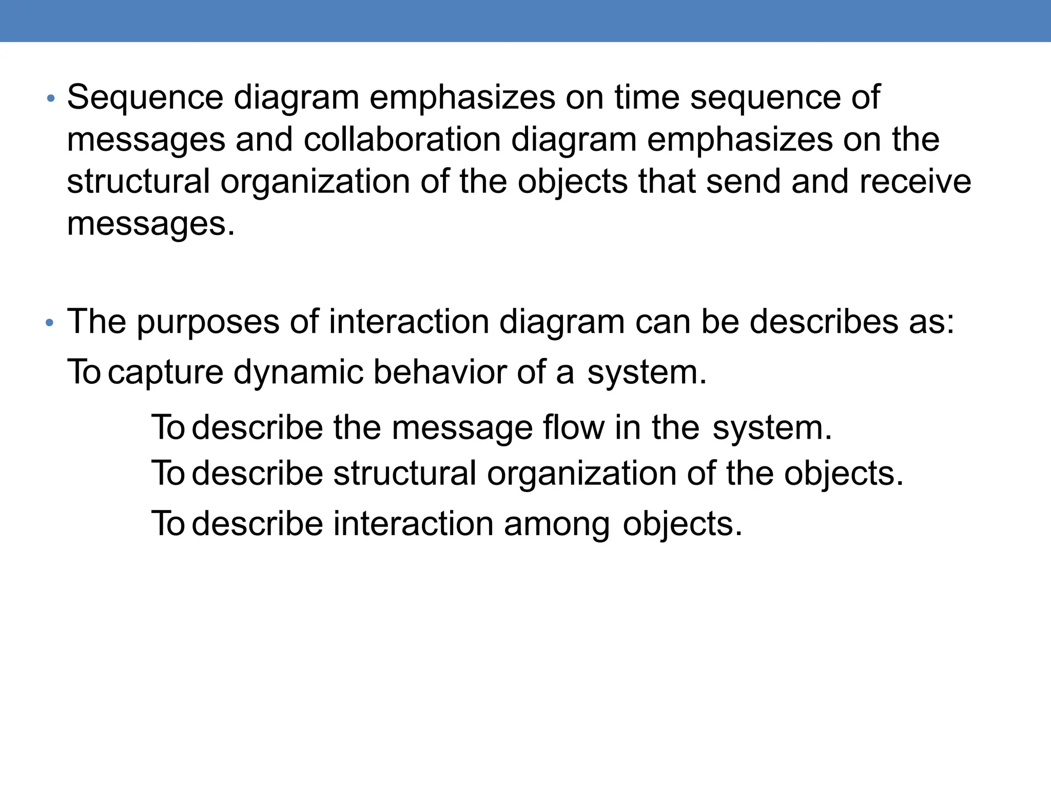 • Sequence diagram emphasizes on time sequence of
messages and collaboration diagram emphasizes on the
structural organization of the objects that send and receive
messages.
• The purposes of interaction diagram can be describes as:
To capture dynamic behavior of a system.
To describe the message flow in the system.
To describe structural organization of the objects.
To describe interaction among objects.
 