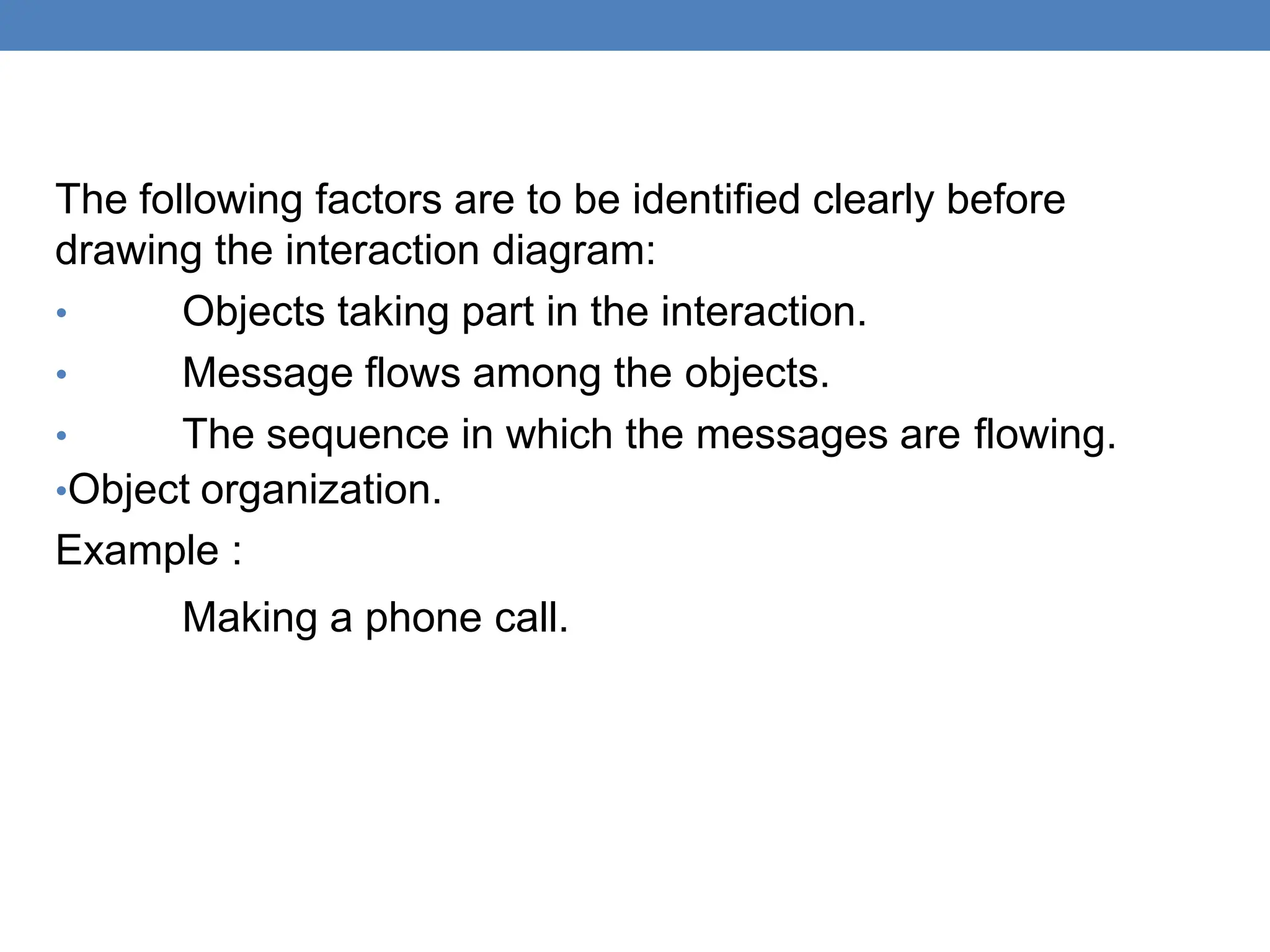 The following factors are to be identified clearly before
drawing the interaction diagram:
• Objects taking part in the interaction.
• Message flows among the objects.
• The sequence in which the messages are flowing.
•Object organization.
Example :
Making a phone call.
 