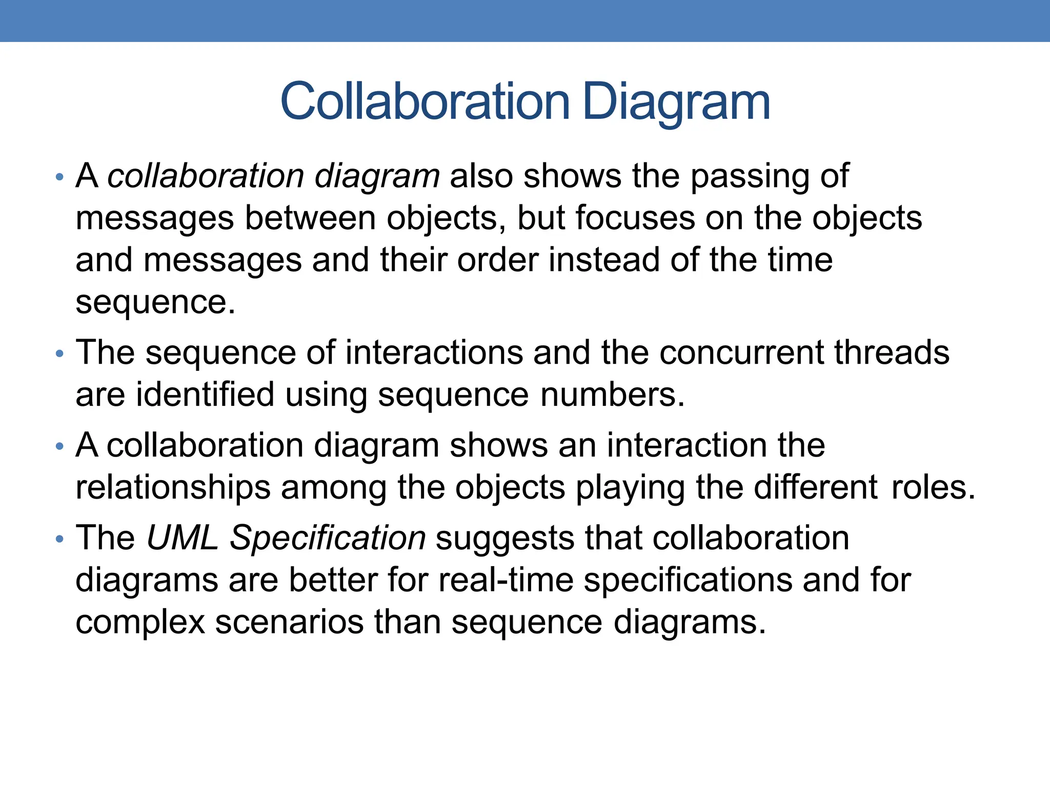 Collaboration Diagram
• A collaboration diagram also shows the passing of
messages between objects, but focuses on the objects
and messages and their order instead of the time
sequence.
• The sequence of interactions and the concurrent threads
are identified using sequence numbers.
• A collaboration diagram shows an interaction the
relationships among the objects playing the different roles.
• The UML Specification suggests that collaboration
diagrams are better for real-time specifications and for
complex scenarios than sequence diagrams.
 