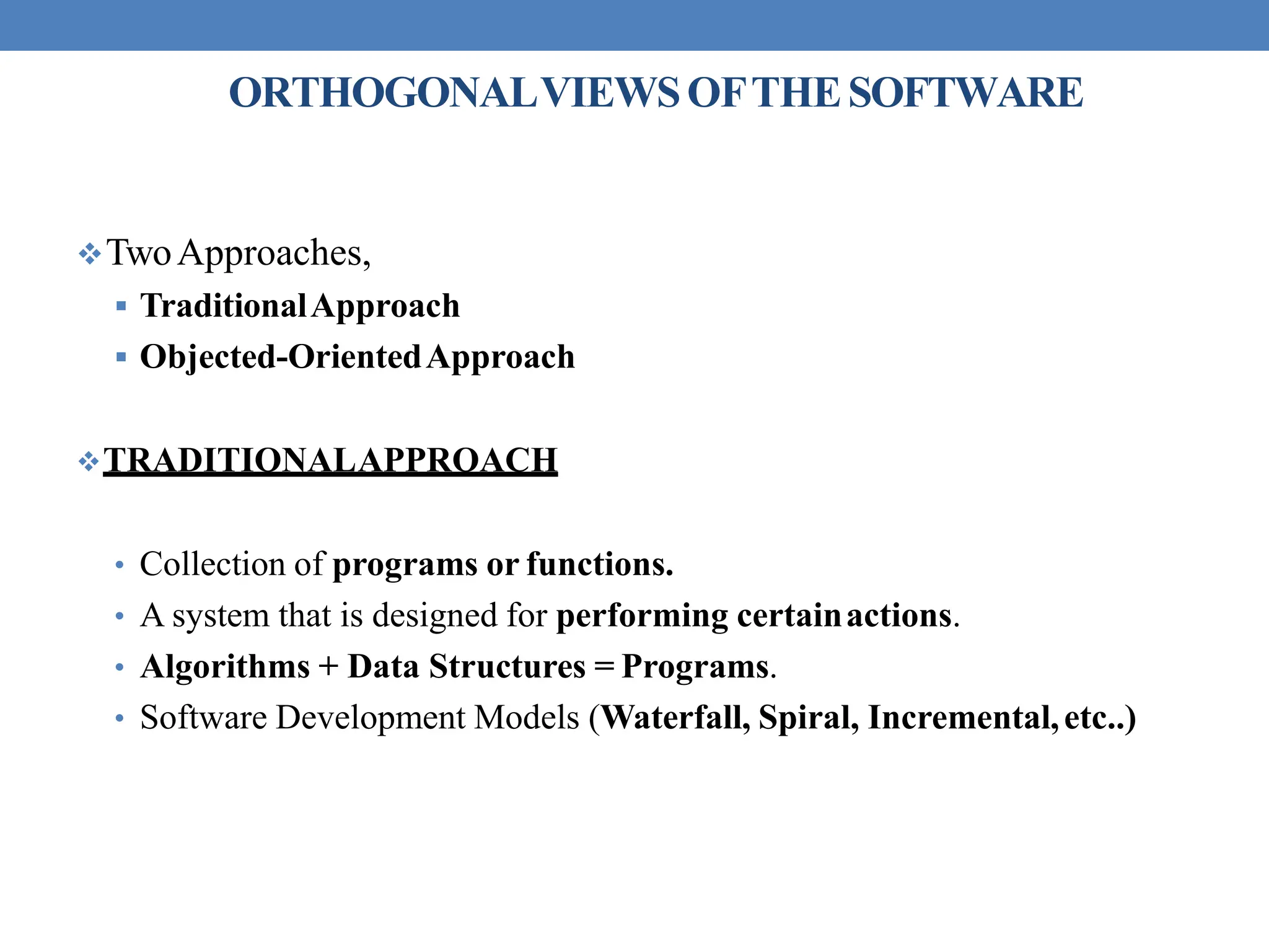 ORTHOGONALVIEWSOFTHESOFTWARE
TwoApproaches,
 TraditionalApproach
 Objected-OrientedApproach
TRADITIONALAPPROACH
• Collection of programs or functions.
• A system that is designed for performing certainactions.
• Algorithms + Data Structures = Programs.
• Software Development Models (Waterfall, Spiral, Incremental,etc..)
 