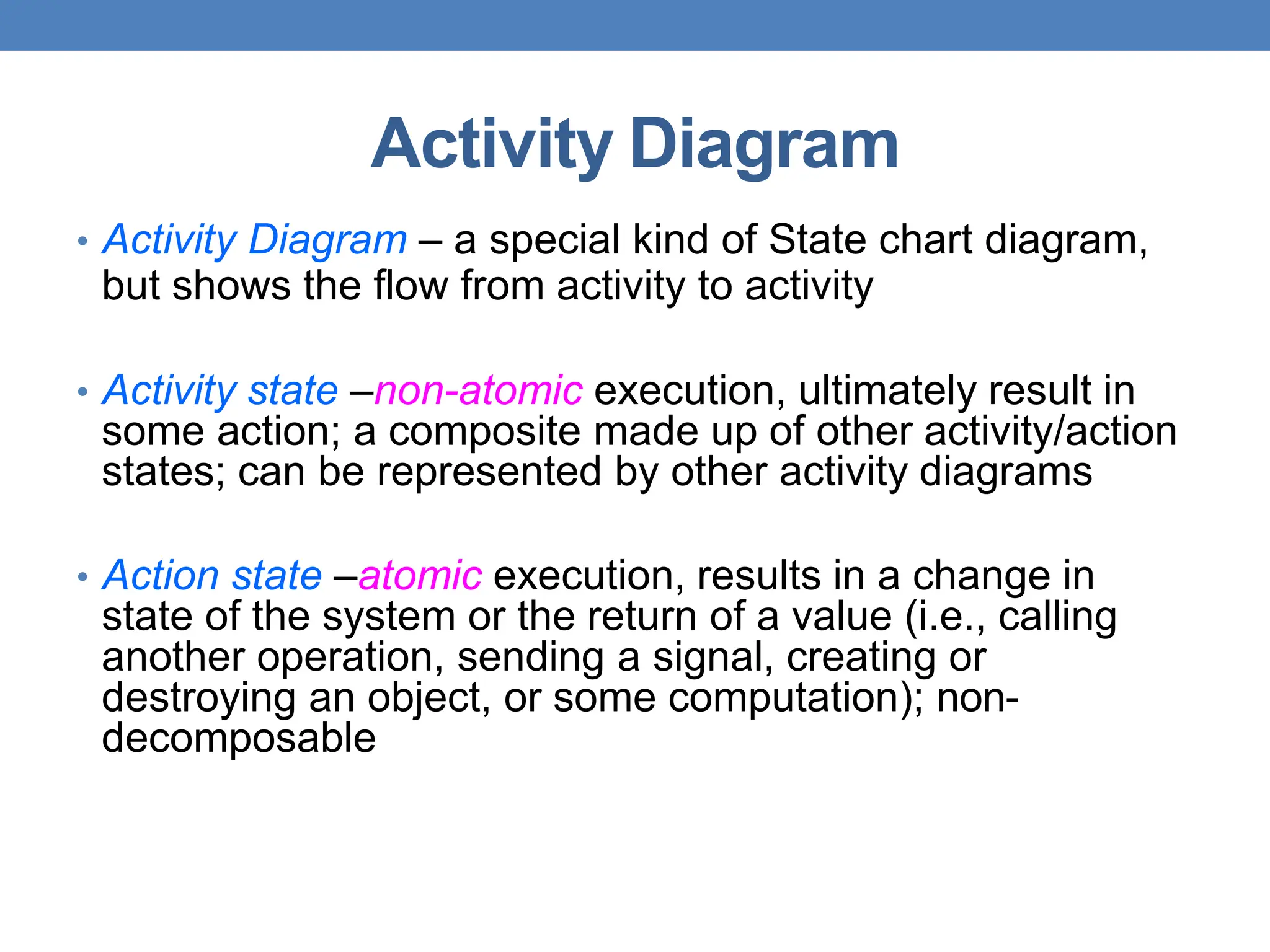 Activity Diagram
• Activity Diagram – a special kind of State chart diagram,
but shows the flow from activity to activity
• Activity state –non-atomic execution, ultimately result in
some action; a composite made up of other activity/action
states; can be represented by other activity diagrams
• Action state –atomic execution, results in a change in
state of the system or the return of a value (i.e., calling
another operation, sending a signal, creating or
destroying an object, or some computation); non-
decomposable
 