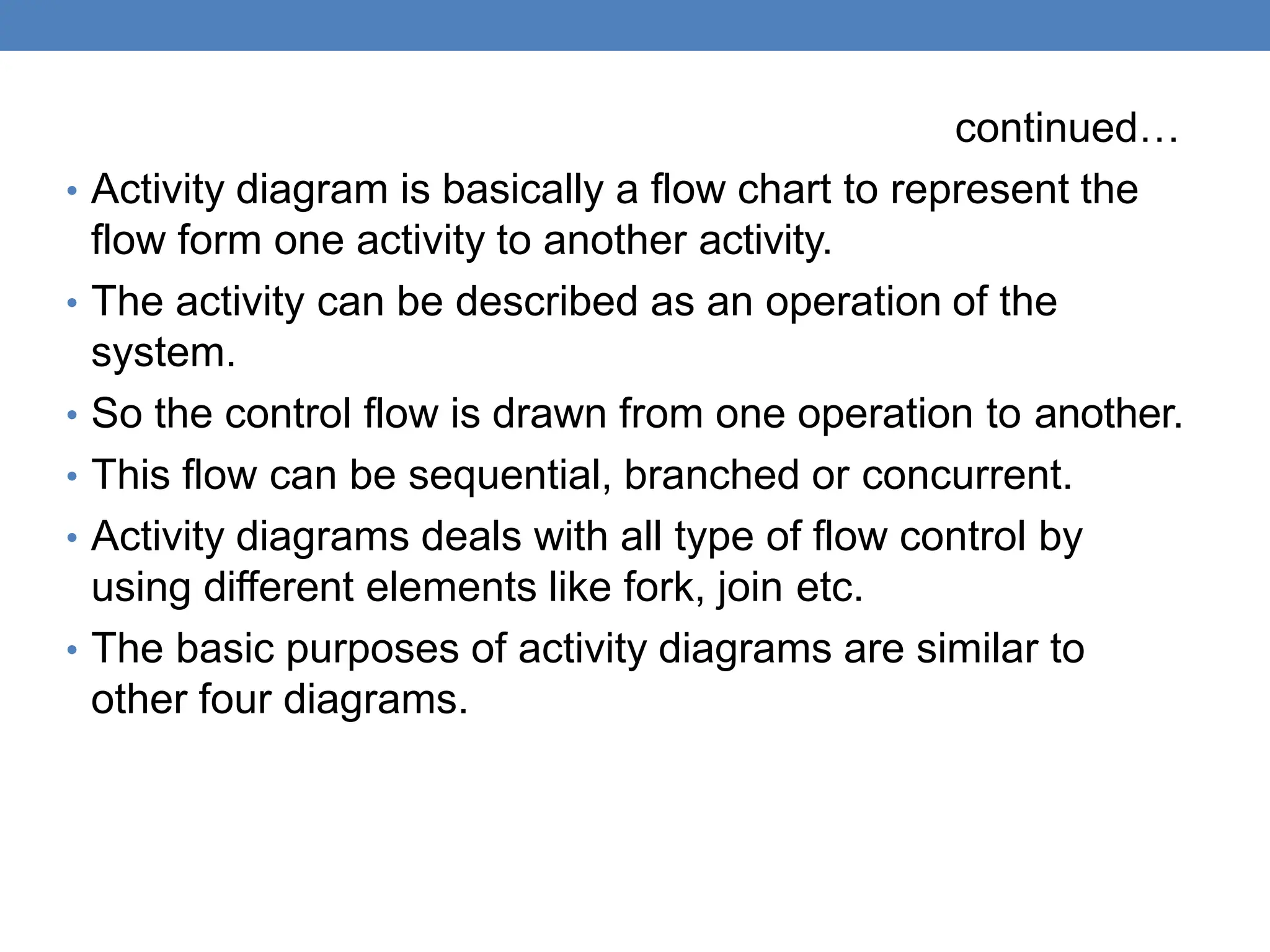 continued…
• Activity diagram is basically a flow chart to represent the
flow form one activity to another activity.
• The activity can be described as an operation of the
system.
• So the control flow is drawn from one operation to another.
• This flow can be sequential, branched or concurrent.
• Activity diagrams deals with all type of flow control by
using different elements like fork, join etc.
• The basic purposes of activity diagrams are similar to
other four diagrams.
 