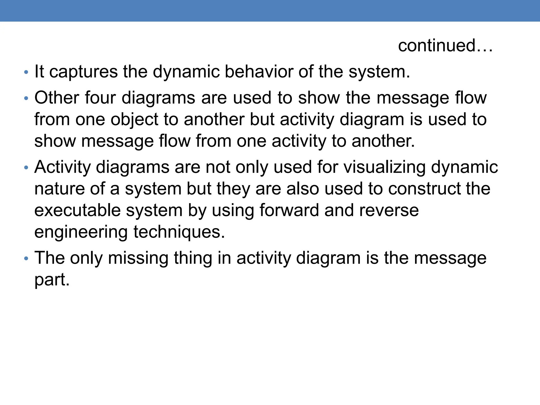 continued…
• It captures the dynamic behavior of the system.
• Other four diagrams are used to show the message flow
from one object to another but activity diagram is used to
show message flow from one activity to another.
• Activity diagrams are not only used for visualizing dynamic
nature of a system but they are also used to construct the
executable system by using forward and reverse
engineering techniques.
• The only missing thing in activity diagram is the message
part.
 