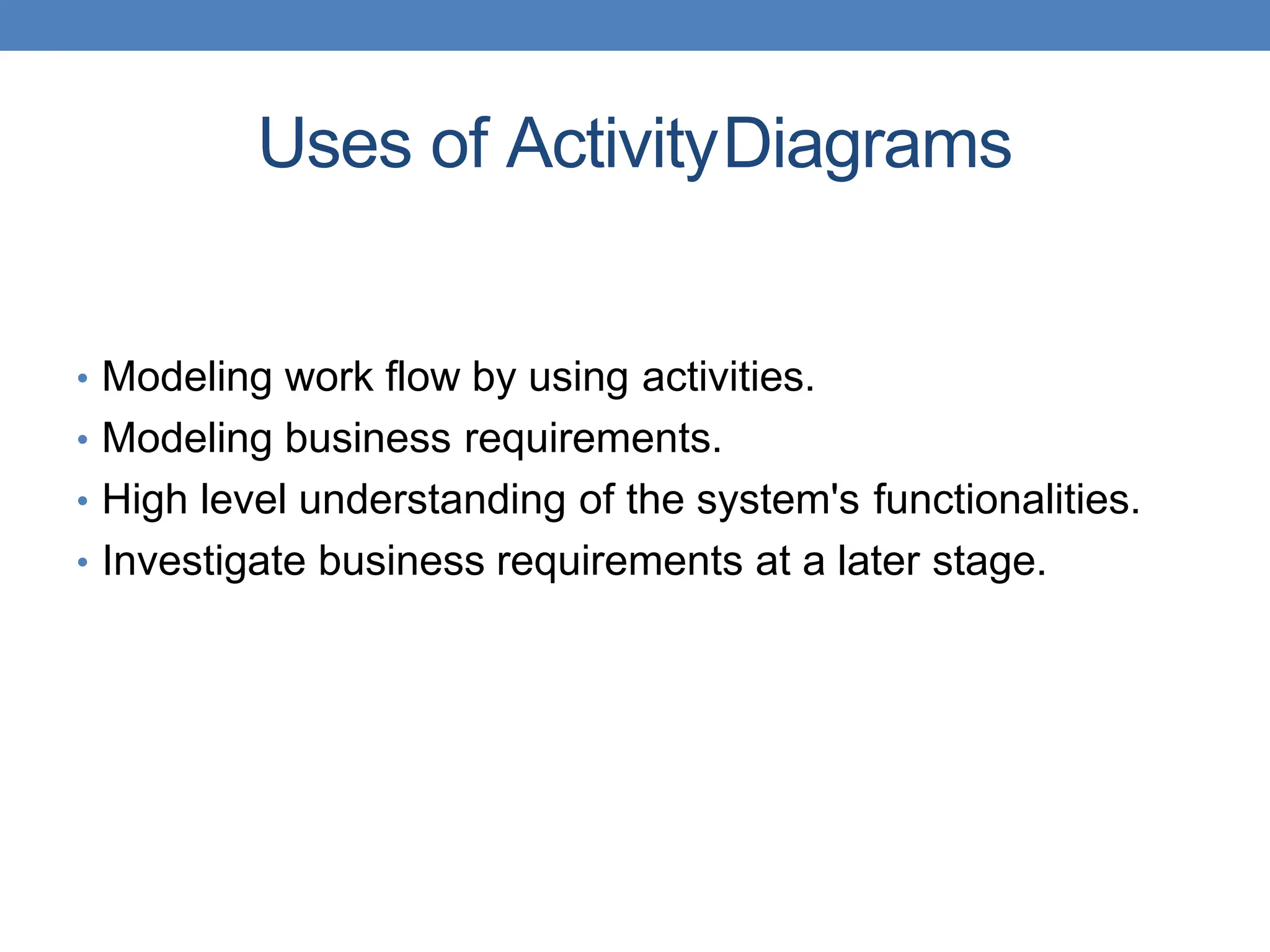 Uses of ActivityDiagrams
• Modeling work flow by using activities.
• Modeling business requirements.
• High level understanding of the system's functionalities.
• Investigate business requirements at a later stage.
 