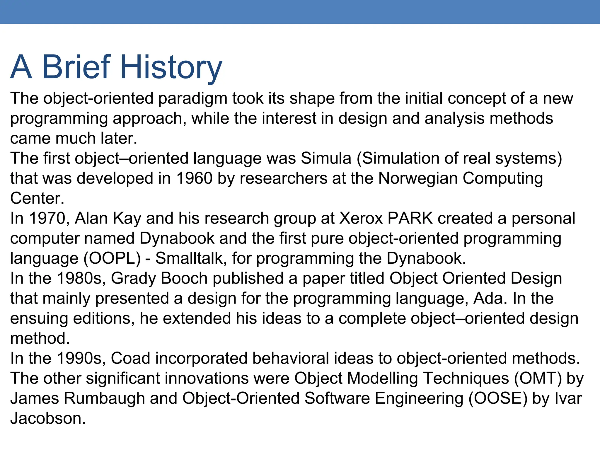 A Brief History
The object-oriented paradigm took its shape from the initial concept of a new
programming approach, while the interest in design and analysis methods
came much later.
The first object–oriented language was Simula (Simulation of real systems)
that was developed in 1960 by researchers at the Norwegian Computing
Center.
In 1970, Alan Kay and his research group at Xerox PARK created a personal
computer named Dynabook and the first pure object-oriented programming
language (OOPL) - Smalltalk, for programming the Dynabook.
In the 1980s, Grady Booch published a paper titled Object Oriented Design
that mainly presented a design for the programming language, Ada. In the
ensuing editions, he extended his ideas to a complete object–oriented design
method.
In the 1990s, Coad incorporated behavioral ideas to object-oriented methods.
The other significant innovations were Object Modelling Techniques (OMT) by
James Rumbaugh and Object-Oriented Software Engineering (OOSE) by Ivar
Jacobson.
 