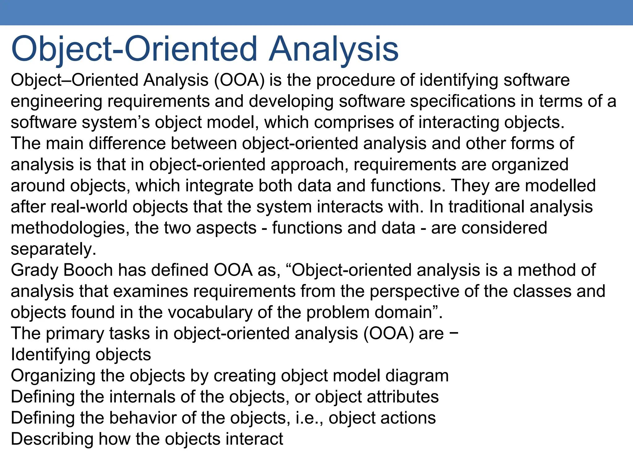 Object-Oriented Analysis
Object–Oriented Analysis (OOA) is the procedure of identifying software
engineering requirements and developing software specifications in terms of a
software system’s object model, which comprises of interacting objects.
The main difference between object-oriented analysis and other forms of
analysis is that in object-oriented approach, requirements are organized
around objects, which integrate both data and functions. They are modelled
after real-world objects that the system interacts with. In traditional analysis
methodologies, the two aspects - functions and data - are considered
separately.
Grady Booch has defined OOA as, “Object-oriented analysis is a method of
analysis that examines requirements from the perspective of the classes and
objects found in the vocabulary of the problem domain”.
The primary tasks in object-oriented analysis (OOA) are −
Identifying objects
Organizing the objects by creating object model diagram
Defining the internals of the objects, or object attributes
Defining the behavior of the objects, i.e., object actions
Describing how the objects interact
 