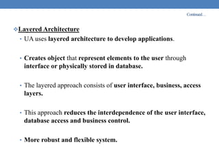 Continued…
Layered Architecture
• UA uses layered architecture to develop applications.
• Creates object that represent elements to the user through
interface or physically stored in database.
• The layered approach consists of user interface, business, access
layers.
• This approach reduces the interdependence of the user interface,
database access and business control.
• More robust and flexible system.
 