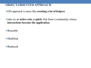 OBJECT-ORIENTEDAPPROACH
OO approach is more like creating a lot of helpers
take on an active role, a spirit, that form a community whose
interactions become the application.
Reusable
Modified
Replaced
 