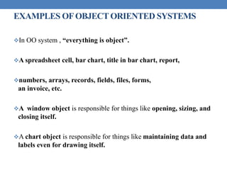 EXAMPLES OFOBJECT ORIENTED SYSTEMS
In OO system , “everything is object”.
A spreadsheet cell, bar chart, title in bar chart, report,
numbers, arrays, records, fields, files, forms,
an invoice, etc.
A window object is responsible for things like opening, sizing, and
closing itself.
A chart object is responsible for things like maintaining data and
labels even for drawing itself.
 