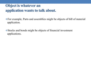 Object is whatever an
application wants to talk about.
For example, Parts and assemblies might be objects of bill of material
application.
Stocks and bonds might be objects of financial investment
applications.
 