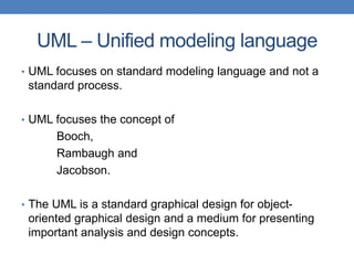 UML – Unified modeling language
• UML focuses on standard modeling language and not a
standard process.
• UML focuses the concept of
Booch,
Rambaugh and
Jacobson.
• The UML is a standard graphical design for object-
oriented graphical design and a medium for presenting
important analysis and design concepts.
 