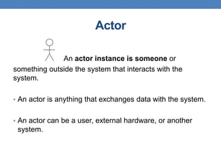 Actor
An actor instance is someone or
something outside the system that interacts with the
system.
• An actor is anything that exchanges data with the system.
• An actor can be a user, external hardware, or another
system.
 