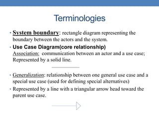 Terminologies
• System boundary: rectangle diagram representing the
boundary between the actors and the system.
• Use Case Diagram(core relationship)
Association: communication between an actor and a use case;
Represented by a solid line.
• Generalization: relationship between one general use case and a
special use case (used for defining special alternatives)
• Represented by a line with a triangular arrow head toward the
parent use case.
 