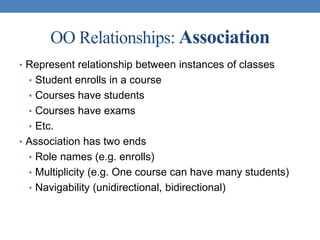 OO Relationships: Association
• Represent relationship between instances of classes
• Student enrolls in a course
• Courses have students
• Courses have exams
• Etc.
• Association has two ends
• Role names (e.g. enrolls)
• Multiplicity (e.g. One course can have many students)
• Navigability (unidirectional, bidirectional)
 