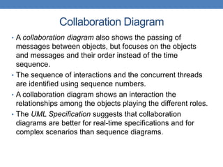 Collaboration Diagram
• A collaboration diagram also shows the passing of
messages between objects, but focuses on the objects
and messages and their order instead of the time
sequence.
• The sequence of interactions and the concurrent threads
are identified using sequence numbers.
• A collaboration diagram shows an interaction the
relationships among the objects playing the different roles.
• The UML Specification suggests that collaboration
diagrams are better for real-time specifications and for
complex scenarios than sequence diagrams.
 